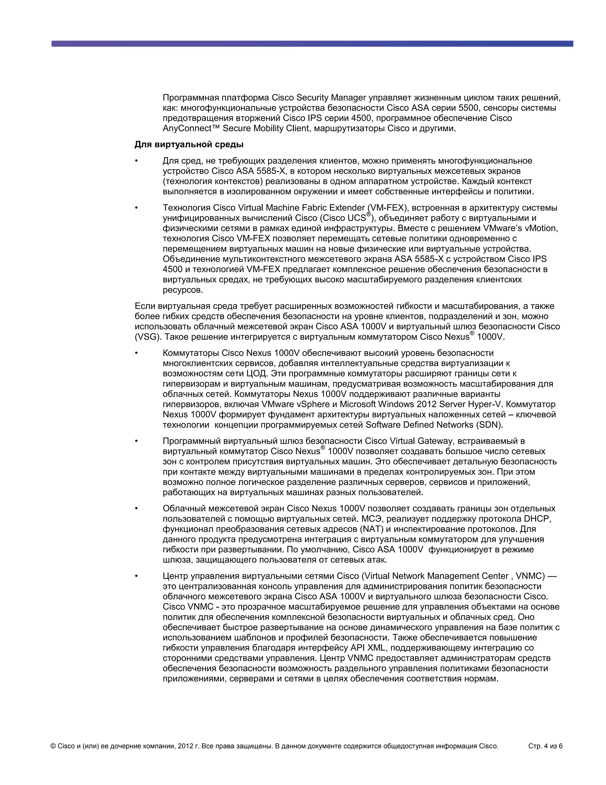 Программная платформа Cisco Security Manager управляет жизненным циклом таких решений,
                               как: многофункциональные устройства безопасности Cisco ASA серии 5500, сенсоры системы
                               предотвращения вторжений Cisco IPS серии 4500, программное обеспечение Cisco
                               AnyConnect™ Secure Mobility Client, маршрутизаторы Cisco и другими.
                       Для виртуальной среды
                       •       Для сред, не требующих разделения клиентов, можно применять многофункциональное
                               устройство Cisco ASA 5585-X, в котором несколько виртуальных межсетевых экранов
                               (технология контекстов) реализованы в одном аппаратном устройстве. Каждый контекст
                               выполняется в изолированном окружении и имеет собственные интерфейсы и политики.
                       •       Технология Cisco Virtual Machine Fabric Extender (VM-FEX), встроенная в архитектуру системы
                                                                                ®
                               унифицированных вычислений Cisco (Cisco UCS ), объединяет работу с виртуальными и
                               физическими сетями в рамках единой инфраструктуры. Вместе с решением VMware’s vMotion,
                               технология Cisco VM-FEX позволяет перемещать сетевые политики одновременно с
                               перемещением виртуальных машин на новые физические или виртуальные устройства.
                               Объединение мультиконтекстного межсетевого экрана ASA 5585-X с устройством Cisco IPS
                               4500 и технологией VM-FEX предлагает комплексное решение обеспечения безопасности в
                               виртуальных средах, не требующих высоко масштабируемого разделения клиентских
                               ресурсов.
                       Если виртуальная среда требует расширенных возможностей гибкости и масштабирования, а также
                       более гибких средств обеспечения безопасности на уровне клиентов, подразделений и зон, можно
                       использовать облачный межсетевой экран Cisco ASA 1000V и виртуальный шлюз безопасности Cisco
                                                                                                 ®
                       (VSG). Такое решение интегрируется с виртуальным коммутатором Cisco Nexus 1000V.
                       •       Коммутаторы Cisco Nexus 1000V обеспечивают высокий уровень безопасности
                               многоклиентских сервисов, добавляя интеллектуальные средства виртуализации к
                               возможностям сети ЦОД. Эти программные коммутаторы расширяют границы сети к
                               гипервизорам и виртуальным машинам, предусматривая возможность масштабирования для
                               облачных сетей. Коммутаторы Nexus 1000V поддерживают различные варианты
                               гипервизоров, включая VMware vSphere и Microsoft Windows 2012 Server Hyper-V. Коммутатор
                               Nexus 1000V формирует фундамент архитектуры виртуальных наложенных сетей – ключевой
                               технологии концепции программируемых сетей Software Defined Networks (SDN).
                       •       Программный виртуальный шлюз безопасности Cisco Virtual Gateway, встраиваемый в
                                                                  ®
                               виртуальный коммутатор Cisco Nexus 1000V позволяет создавать большое число сетевых
                               зон с контролем присутствия виртуальных машин. Это обеспечивает детальную безопасность
                               при контакте между виртуальными машинами в пределах контролируемых зон. При этом
                               возможно полное логическое разделение различных серверов, сервисов и приложений,
                               работающих на виртуальных машинах разных пользователей.
                       •       Облачный межсетевой экран Cisco Nexus 1000V позволяет создавать границы зон отдельных
                               пользователей с помощью виртуальных сетей. МСЭ, реализует поддержку протокола DHCP,
                               функционал преобразования сетевых адресов (NAT) и инспектирование протоколов. Для
                               данного продукта предусмотрена интеграция с виртуальным коммутатором для улучшения
                               гибкости при развертывании. По умолчанию, Cisco ASA 1000V функционирует в режиме
                               шлюза, защищающего пользователя от сетевых атак.
                       •       Центр управления виртуальными сетями Cisco (Virtual Network Management Center , VNMC) —
                               это централизованная консоль управления для администрирования политик безопасности
                               облачного межсетевого экрана Cisco ASA 1000V и виртуального шлюза безопасности Cisco.
                               Cisco VNMC - это прозрачное масштабируемое решение для управления объектами на основе
                               политик для обеспечения комплексной безопасности виртуальных и облачных сред. Оно
                               обеспечивает быстрое развертывание на основе динамического управления на базе политик с
                               использованием шаблонов и профилей безопасности. Также обеспечивается повышение
                               гибкости управления благодаря интерфейсу API XML, поддерживающему интеграцию со
                               сторонними средствами управления. Центр VNMC предоставляет администраторам средств
                               обеспечения безопасности возможность раздельного управления политиками безопасности
                               приложениями, серверами и сетями в целях обеспечения соответствия нормам.




© Cisco и (или) ее дочерние компании, 2012 г. Все права защищены. В данном документе содержится общедоступная информация Cisco.   Стр. 4 из 6
 