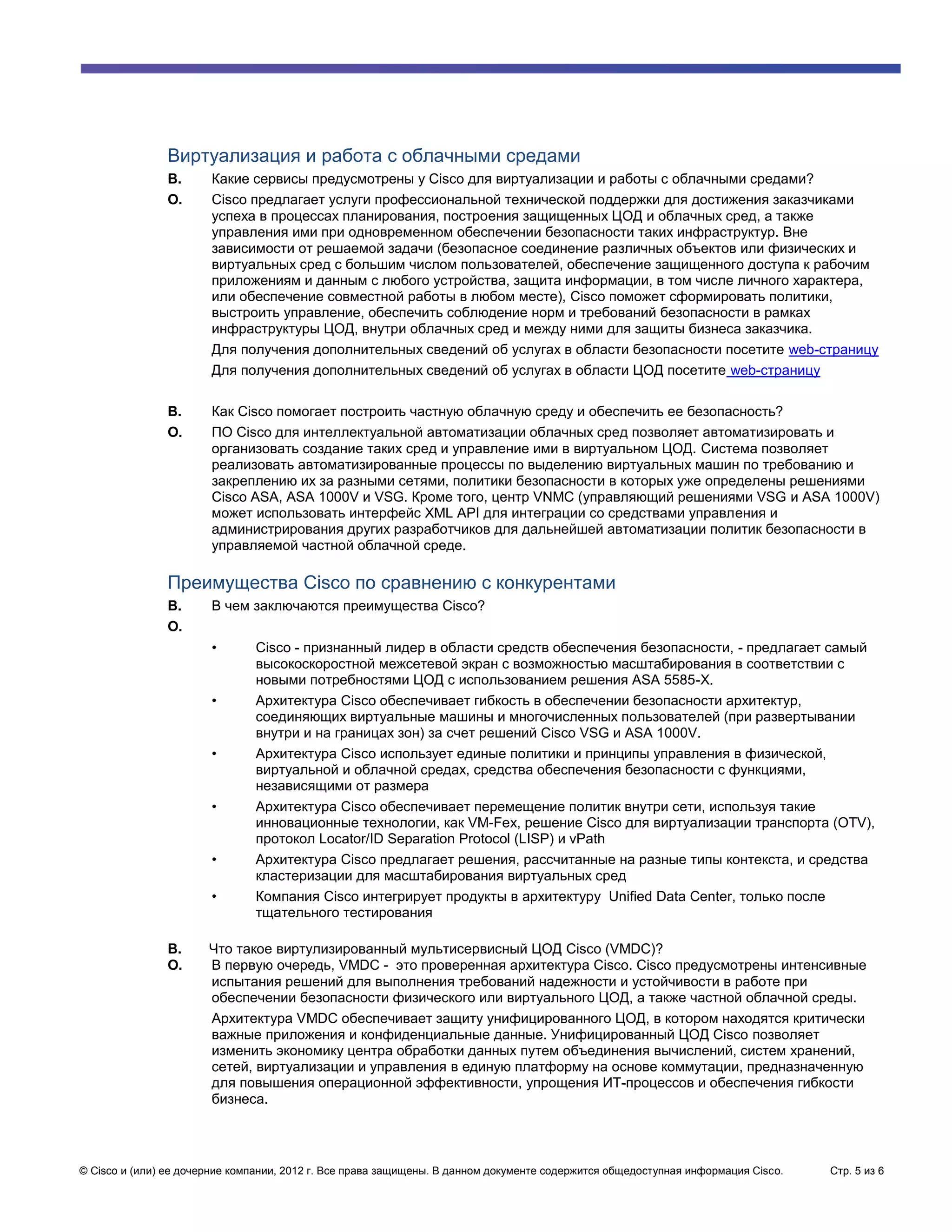 Виртуализация и работа с облачными средами
               В.      Какие сервисы предусмотрены у Cisco для виртуализации и работы с облачными средами?
               О.      Cisco предлагает услуги профессиональной технической поддержки для достижения заказчиками
                       успеха в процессах планирования, построения защищенных ЦОД и облачных сред, а также
                       управления ими при одновременном обеспечении безопасности таких инфраструктур. Вне
                       зависимости от решаемой задачи (безопасное соединение различных объектов или физических и
                       виртуальных сред с большим числом пользователей, обеспечение защищенного доступа к рабочим
                       приложениям и данным с любого устройства, защита информации, в том числе личного характера,
                       или обеспечение совместной работы в любом месте), Cisco поможет сформировать политики,
                       выстроить управление, обеспечить соблюдение норм и требований безопасности в рамках
                       инфраструктуры ЦОД, внутри облачных сред и между ними для защиты бизнеса заказчика.
                       Для получения дополнительных сведений об услугах в области безопасности посетите web-страницу
                       Для получения дополнительных сведений об услугах в области ЦОД посетите web-страницу

               В.      Как Cisco помогает построить частную облачную среду и обеспечить ее безопасность?
               О.      ПО Cisco для интеллектуальной автоматизации облачных сред позволяет автоматизировать и
                       организовать создание таких сред и управление ими в виртуальном ЦОД. Система позволяет
                       реализовать автоматизированные процессы по выделению виртуальных машин по требованию и
                       закреплению их за разными сетями, политики безопасности в которых уже определены решениями
                       Cisco ASA, ASA 1000V и VSG. Кроме того, центр VNMC (управляющий решениями VSG и ASA 1000V)
                       может использовать интерфейс XML API для интеграции со средствами управления и
                       администрирования других разработчиков для дальнейшей автоматизации политик безопасности в
                       управляемой частной облачной среде.

               Преимущества Cisco по сравнению с конкурентами
               В.      В чем заключаются преимущества Cisco?
               О.
                       •       Cisco - признанный лидер в области средств обеспечения безопасности, - предлагает самый
                               высокоскоростной межсетевой экран с возможностью масштабирования в соответствии с
                               новыми потребностями ЦОД с использованием решения ASA 5585-X.
                       •       Архитектура Cisco обеспечивает гибкость в обеспечении безопасности архитектур,
                               соединяющих виртуальные машины и многочисленных пользователей (при развертывании
                               внутри и на границах зон) за счет решений Cisco VSG и ASA 1000V.
                       •       Архитектура Cisco использует единые политики и принципы управления в физической,
                               виртуальной и облачной средах, средства обеспечения безопасности с функциями,
                               независящими от размера
                       •       Архитектура Cisco обеспечивает перемещение политик внутри сети, используя такие
                               инновационные технологии, как VM-Fex, решение Cisco для виртуализации транспорта (OTV),
                               протокол Locator/ID Separation Protocol (LISP) и vPath
                       •       Архитектура Cisco предлагает решения, рассчитанные на разные типы контекста, и средства
                               кластеризации для масштабирования виртуальных сред
                       •       Компания Cisco интегрирует продукты в архитектуру Unified Data Center, только после
                               тщательного тестирования

               В.      Что такое виртулизированный мультисервисный ЦОД Cisco (VMDC)?
               О.      В первую очередь, VMDC - это проверенная архитектура Cisco. Cisco предусмотрены интенсивные
                       испытания решений для выполнения требований надежности и устойчивости в работе при
                       обеспечении безопасности физического или виртуального ЦОД, а также частной облачной среды.
                       Архитектура VMDC обеспечивает защиту унифицированного ЦОД, в котором находятся критически
                       важные приложения и конфиденциальные данные. Унифицированный ЦОД Cisco позволяет
                       изменить экономику центра обработки данных путем объединения вычислений, систем хранений,
                       сетей, виртуализации и управления в единую платформу на основе коммутации, предназначенную
                       для повышения операционной эффективности, упрощения ИТ-процессов и обеспечения гибкости
                       бизнеса.




© Cisco и (или) ее дочерние компании, 2012 г. Все права защищены. В данном документе содержится общедоступная информация Cisco.   Стр. 5 из 6
 