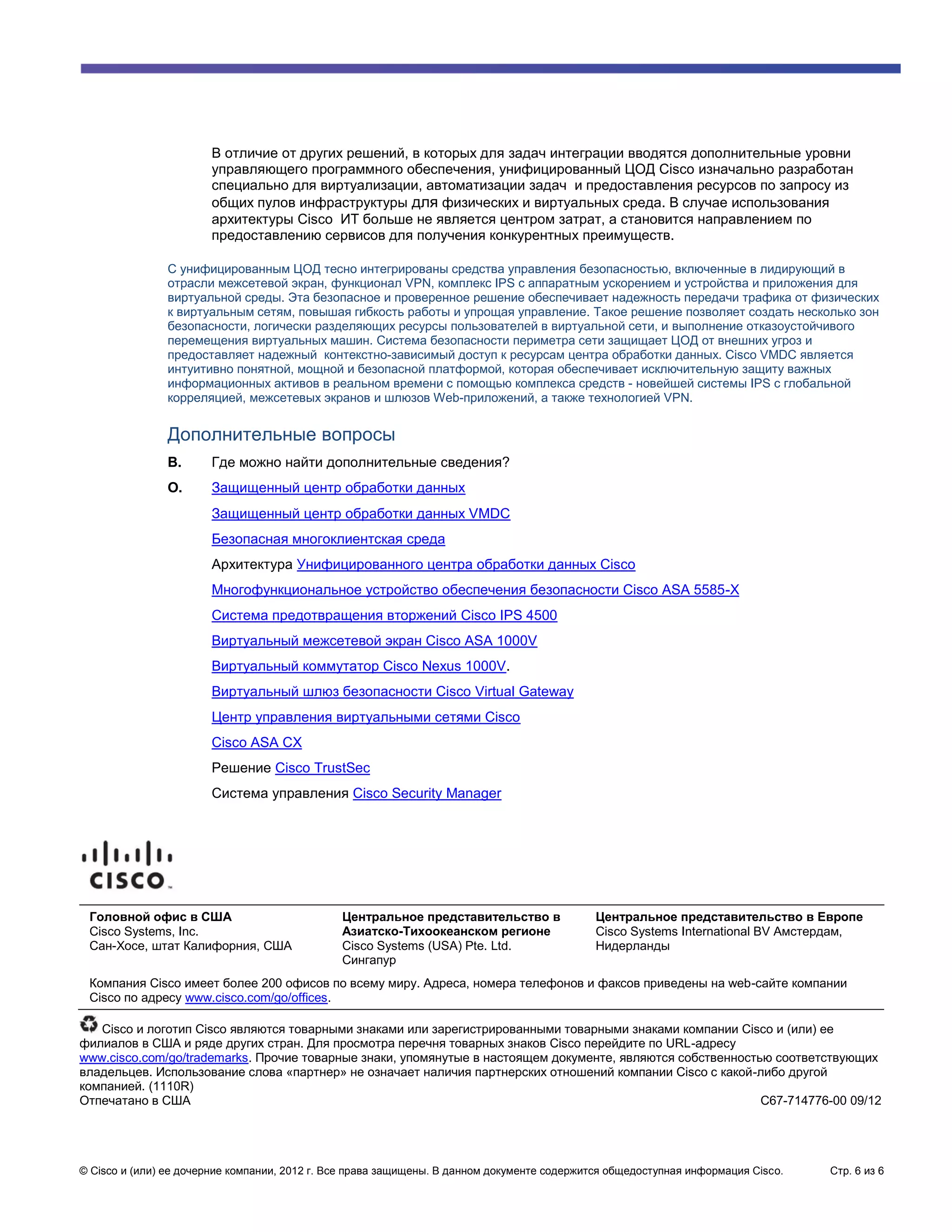 В отличие от других решений, в которых для задач интеграции вводятся дополнительные уровни
                       управляющего программного обеспечения, унифицированный ЦОД Cisco изначально разработан
                       специально для виртуализации, автоматизации задач и предоставления ресурсов по запросу из
                       общих пулов инфраструктуры для физических и виртуальных среда. В случае использования
                       архитектуры Cisco ИТ больше не является центром затрат, а становится направлением по
                       предоставлению сервисов для получения конкурентных преимуществ.

               С унифицированным ЦОД тесно интегрированы средства управления безопасностью, включенные в лидирующий в
               отрасли межсетевой экран, функционал VPN, комплекс IPS с аппаратным ускорением и устройства и приложения для
               виртуальной среды. Эта безопасное и проверенное решение обеспечивает надежность передачи трафика от физических
               к виртуальным сетям, повышая гибкость работы и упрощая управление. Такое решение позволяет создать несколько зон
               безопасности, логически разделяющих ресурсы пользователей в виртуальной сети, и выполнение отказоустойчивого
               перемещения виртуальных машин. Система безопасности периметра сети защищает ЦОД от внешних угроз и
               предоставляет надежный контекстно-зависимый доступ к ресурсам центра обработки данных. Cisco VMDC является
               интуитивно понятной, мощной и безопасной платформой, которая обеспечивает исключительную защиту важных
               информационных активов в реальном времени с помощью комплекса средств - новейшей системы IPS с глобальной
               корреляцией, межсетевых экранов и шлюзов Web-приложений, а также технологией VPN.


               Дополнительные вопросы
               В.      Где можно найти дополнительные сведения?
               О.      Защищенный центр обработки данных
                       Защищенный центр обработки данных VMDC
                       Безопасная многоклиентская среда
                       Архитектура Унифицированного центра обработки данных Cisco
                       Многофункциональное устройство обеспечения безопасности Cisco ASA 5585-X
                       Система предотвращения вторжений Cisco IPS 4500
                       Виртуальный межсетевой экран Cisco ASA 1000V
                       Виртуальный коммутатор Cisco Nexus 1000V.
                       Виртуальный шлюз безопасности Cisco Virtual Gateway
                       Центр управления виртуальными сетями Cisco
                       Cisco ASA CX
                       Решение Cisco TrustSec
                       Система управления Cisco Security Manager




 Головной офис в США                           Центральное представительство в               Центральное представительство в Европе
 Cisco Systems, Inc.                           Азиатско-Тихоокеанском регионе                Cisco Systems International BV Амстердам,
 Сан-Хосе, штат Калифорния, США                Cisco Systems (USA) Pte. Ltd.                 Нидерланды
                                               Сингапур
 Компания Cisco имеет более 200 офисов по всему миру. Адреса, номера телефонов и факсов приведены на web-сайте компании
 Cisco по адресу www.cisco.com/go/offices.

   Cisco и логотип Cisco являются товарными знаками или зарегистрированными товарными знаками компании Cisco и (или) ее
филиалов в США и ряде других стран. Для просмотра перечня товарных знаков Cisco перейдите по URL-адресу
www.cisco.com/go/trademarks. Прочие товарные знаки, упомянутые в настоящем документе, являются собственностью соответствующих
владельцев. Использование слова «партнер» не означает наличия партнерских отношений компании Cisco с какой-либо другой
компанией. (1110R)
Отпечатано в США                                                                                            C67-714776-00 09/12




© Cisco и (или) ее дочерние компании, 2012 г. Все права защищены. В данном документе содержится общедоступная информация Cisco.   Стр. 6 из 6
 