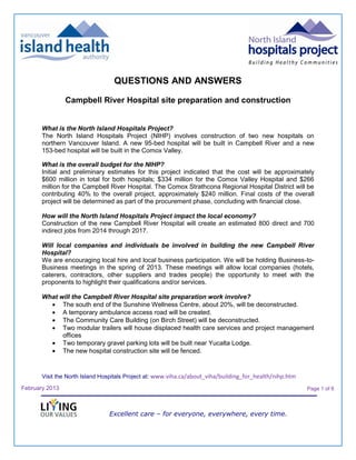 QUESTIONS AND ANSWERS

                Campbell River Hospital site preparation and construction


       What is the North Island Hospitals Project?
       The North Island Hospitals Project (NIHP) involves construction of two new hospitals on
       northern Vancouver Island. A new 95-bed hospital will be built in Campbell River and a new
       153-bed hospital will be built in the Comox Valley.

       What is the overall budget for the NIHP?
       Initial and preliminary estimates for this project indicated that the cost will be approximately
       $600 million in total for both hospitals; $334 million for the Comox Valley Hospital and $266
       million for the Campbell River Hospital. The Comox Strathcona Regional Hospital District will be
       contributing 40% to the overall project, approximately $240 million. Final costs of the overall
       project will be determined as part of the procurement phase, concluding with financial close.

       How will the North Island Hospitals Project impact the local economy?
       Construction of the new Campbell River Hospital will create an estimated 800 direct and 700
       indirect jobs from 2014 through 2017.

       Will local companies and individuals be involved in building the new Campbell River
       Hospital?
       We are encouraging local hire and local business participation. We will be holding Business-to-
       Business meetings in the spring of 2013. These meetings will allow local companies (hotels,
       caterers, contractors, other suppliers and trades people) the opportunity to meet with the
       proponents to highlight their qualifications and/or services.

       What will the Campbell River Hospital site preparation work involve?
             The south end of the Sunshine Wellness Centre, about 20%, will be deconstructed.
             A temporary ambulance access road will be created.
             The Community Care Building (on Birch Street) will be deconstructed.
             Two modular trailers will house displaced health care services and project management
             offices
             Two temporary gravel parking lots will be built near Yucalta Lodge.
             The new hospital construction site will be fenced.


       Visit the North Island Hospitals Project at: www.viha.ca/about_viha/building_for_health/nihp.htm

February 2013                                                                                             Page 1 of 6



                                Excellent care – for everyone, everywhere, every time.
 