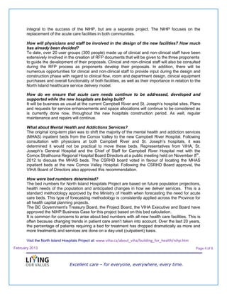 integral to the success of the NIHP, but are a separate project. The NIHP focuses on the
       replacement of the acute care facilities in both communities.

       How will physicians and staff be involved in the design of the new facilities? How much
       has already been decided?
       To date, over 20 user groups (300 people) made up of clinical and non-clinical staff have been
       extensively involved in the creation of RFP documents that will be given to the three proponents
       to guide the development of their proposals. Clinical and non-clinical staff will also be consulted
       during the RFP process as proponents develop their proposals. In addition, there will be
       numerous opportunities for clinical and non-clinical staff to provide input during the design and
       construction phase with regard to clinical flow, room and department design, clinical equipment
       purchases and overall functionality of both facilities, as well as their importance in relation to the
       North Island healthcare service delivery model.

       How do we ensure that acute care needs continue to be addressed, developed and
       supported while the new hospitals are being built?
       It will be business as usual at the current Campbell River and St. Joseph’s hospital sites. Plans
       and requests for service enhancements and space allocations will continue to be considered as
       is currently done now, throughout the new hospitals construction period. As well, regular
       maintenance and repairs will continue.

       What about Mental Health and Addictions Services?
       The original long-term plan was to shift the majority of the mental health and addiction services
       (MHAS) inpatient beds from the Comox Valley to the new Campbell River Hospital. Following
       consultation with physicians at both Campbell River and St. Joseph’s hospitals, it was
       determined it would not be practical to move these beds. Representatives from VIHA, St.
       Joseph’s General Hospital and the Chief of Staff for Campbell River Hospital met with the
       Comox Strathcona Regional Hospital Board Directors at a public meeting held on November 8th,
       2012 to discuss the MHAS beds. The CSRHD board voted in favour of locating the MHAS
       inpatient beds at the new Comox Valley Hospital. Following the CSRHD Board approval, the
       VIHA Board of Directors also approved this recommendation.

       How were bed numbers determined?
       The bed numbers for North Island Hospitals Project are based on future population projections,
       health needs of the population and anticipated changes in how we deliver services. This is a
       standard methodology approved by the Ministry of Health when forecasting the need for acute
       care beds. This type of forecasting methodology is consistently applied across the Province for
       all health capital planning projects.
       The BC Government’s Treasury Board, the Project Board, the VIHA Executive and Board have
       approved the NIHP Business Case for this project based on this bed calculation.
       It is common for concerns to arise about bed numbers with all new health care facilities. This is
       often because changing trends in patient care aren’t taken into account. Over the last 20 years,
       the percentage of patients requiring a bed for treatment has dropped dramatically as more and
       more treatments and services are done on a day-visit (outpatient) basis.

       Visit the North Island Hospitals Project at: www.viha.ca/about_viha/building_for_health/nihp.htm

February 2013                                                                                             Page 4 of 6



                                Excellent care – for everyone, everywhere, every time.
 