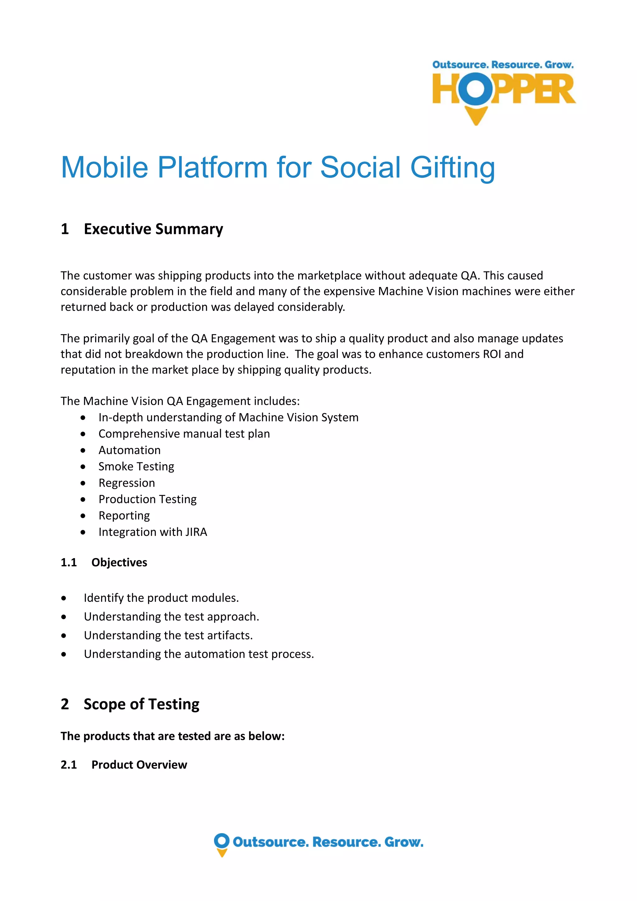 Mobile Platform for Social Gifting 1 Executive Summary The customer was shipping products into the marketplace without adequate QA. This caused considerable problem in the field and many of the expensive Machine Vision machines were either returned back or production was delayed considerably. The primarily goal of the QA Engagement was to ship a quality product and also manage updates that did not breakdown the production line. The goal was to enhance customers ROI and reputation in the market place by shipping quality products. The Machine Vision QA Engagement includes:  In-depth understanding of Machine Vision System  Comprehensive manual test plan  Automation  Smoke Testing  Regression  Production Testing  Reporting  Integration with JIRA 1.1 Objectives  Identify the product modules.  Understanding the test approach.  Understanding the test artifacts.  Understanding the automation test process. 2 Scope of Testing The products that are tested are as below: 2.1 Product Overview 