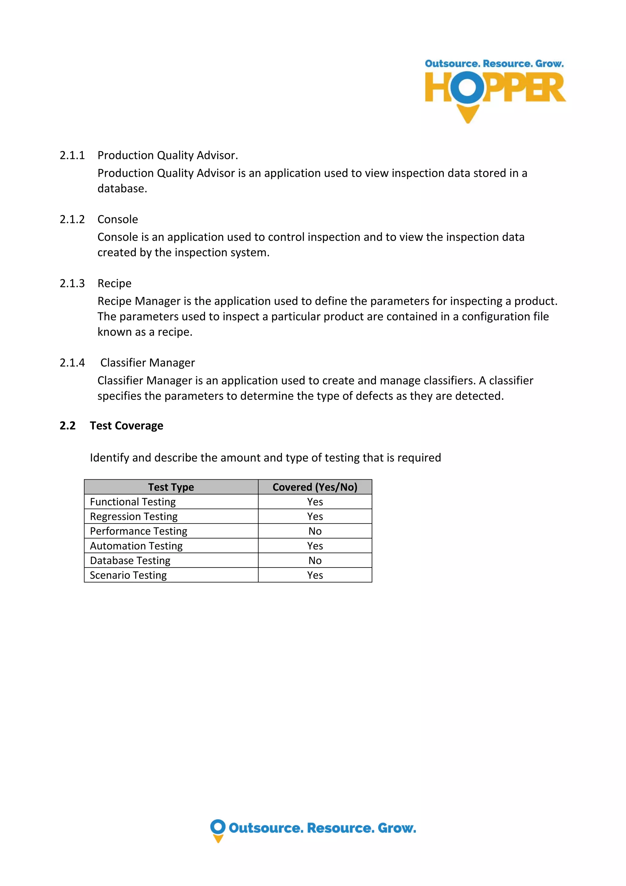 2.1.1 Production Quality Advisor. Production Quality Advisor is an application used to view inspection data stored in a database. 2.1.2 Console Console is an application used to control inspection and to view the inspection data created by the inspection system. 2.1.3 Recipe Recipe Manager is the application used to define the parameters for inspecting a product. The parameters used to inspect a particular product are contained in a configuration file known as a recipe. 2.1.4 Classifier Manager Classifier Manager is an application used to create and manage classifiers. A classifier specifies the parameters to determine the type of defects as they are detected. 2.2 Test Coverage Identify and describe the amount and type of testing that is required Test Type Covered (Yes/No) Functional Testing Yes Regression Testing Yes Performance Testing No Automation Testing Yes Database Testing No Scenario Testing Yes 
