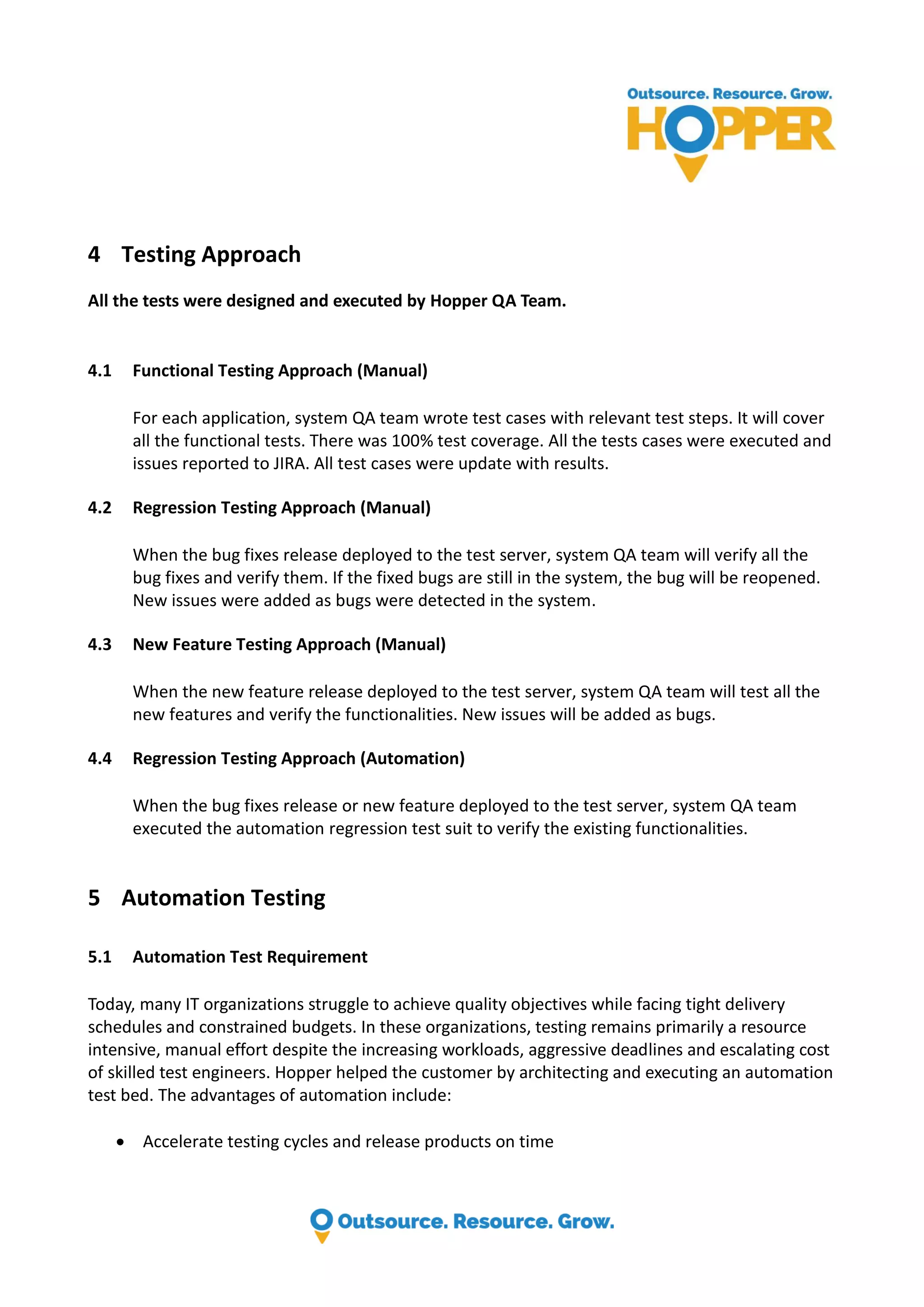 4 Testing Approach All the tests were designed and executed by Hopper QA Team. 4.1 Functional Testing Approach (Manual) For each application, system QA team wrote test cases with relevant test steps. It will cover all the functional tests. There was 100% test coverage. All the tests cases were executed and issues reported to JIRA. All test cases were update with results. 4.2 Regression Testing Approach (Manual) When the bug fixes release deployed to the test server, system QA team will verify all the bug fixes and verify them. If the fixed bugs are still in the system, the bug will be reopened. New issues were added as bugs were detected in the system. 4.3 New Feature Testing Approach (Manual) When the new feature release deployed to the test server, system QA team will test all the new features and verify the functionalities. New issues will be added as bugs. 4.4 Regression Testing Approach (Automation) When the bug fixes release or new feature deployed to the test server, system QA team executed the automation regression test suit to verify the existing functionalities. 5 Automation Testing 5.1 Automation Test Requirement Today, many IT organizations struggle to achieve quality objectives while facing tight delivery schedules and constrained budgets. In these organizations, testing remains primarily a resource intensive, manual effort despite the increasing workloads, aggressive deadlines and escalating cost of skilled test engineers. Hopper helped the customer by architecting and executing an automation test bed. The advantages of automation include:  Accelerate testing cycles and release products on time 