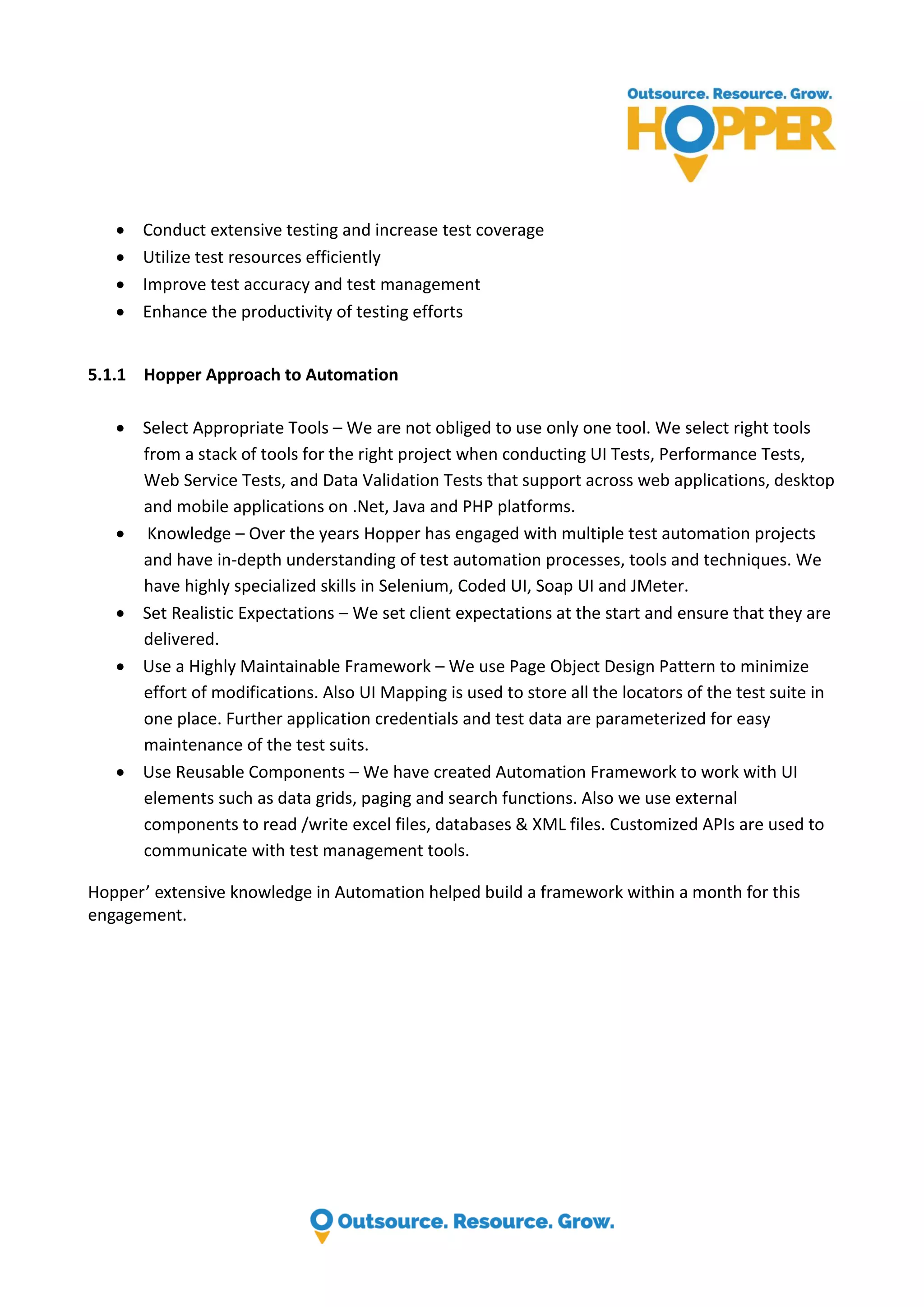  Conduct extensive testing and increase test coverage  Utilize test resources efficiently  Improve test accuracy and test management  Enhance the productivity of testing efforts 5.1.1 Hopper Approach to Automation  Select Appropriate Tools – We are not obliged to use only one tool. We select right tools from a stack of tools for the right project when conducting UI Tests, Performance Tests, Web Service Tests, and Data Validation Tests that support across web applications, desktop and mobile applications on .Net, Java and PHP platforms.  Knowledge – Over the years Hopper has engaged with multiple test automation projects and have in-depth understanding of test automation processes, tools and techniques. We have highly specialized skills in Selenium, Coded UI, Soap UI and JMeter.  Set Realistic Expectations – We set client expectations at the start and ensure that they are delivered.  Use a Highly Maintainable Framework – We use Page Object Design Pattern to minimize effort of modifications. Also UI Mapping is used to store all the locators of the test suite in one place. Further application credentials and test data are parameterized for easy maintenance of the test suits.  Use Reusable Components – We have created Automation Framework to work with UI elements such as data grids, paging and search functions. Also we use external components to read /write excel files, databases & XML files. Customized APIs are used to communicate with test management tools. Hopper’ extensive knowledge in Automation helped build a framework within a month for this engagement. 