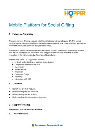 Mobile Platform for Social Gifting
1 Executive Summary
The customer was shipping products into the marketplace without adequate QA. This caused
considerable problem in the field and many of the expensive Machine Vision machines were either
returned back or production was delayed considerably.
The primarily goal of the QA Engagement was to ship a quality product and also manage updates
that did not breakdown the production line. The goal was to enhance customers ROI and
reputation in the market place by shipping quality products.
The Machine Vision QA Engagement includes:
 In-depth understanding of Machine Vision System
 Comprehensive manual test plan
 Automation
 Smoke Testing
 Regression
 Production Testing
 Reporting
 Integration with JIRA
1.1 Objectives
 Identify the product modules.
 Understanding the test approach.
 Understanding the test artifacts.
 Understanding the automation test process.
2 Scope of Testing
The products that are tested are as below:
2.1 Product Overview
 