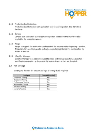 2.1.1 Production Quality Advisor.
Production Quality Advisor is an application used to view inspection data stored in a
database.
2.1.2 Console
Console is an application used to control inspection and to view the inspection data
created by the inspection system.
2.1.3 Recipe
Recipe Manager is the application used to define the parameters for inspecting a product.
The parameters used to inspect a particular product are contained in a configuration file
known as a recipe.
2.1.4 Classifier Manager
Classifier Manager is an application used to create and manage classifiers. A classifier
specifies the parameters to determine the type of defects as they are detected.
2.2 Test Coverage
Identify and describe the amount and type of testing that is required
Test Type Covered (Yes/No)
Functional Testing Yes
Regression Testing Yes
Performance Testing No
Automation Testing Yes
Database Testing No
Scenario Testing Yes
 