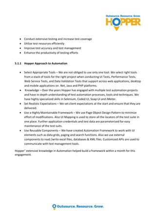  Conduct extensive testing and increase test coverage
 Utilize test resources efficiently
 Improve test accuracy and test management
 Enhance the productivity of testing efforts
5.1.1 Hopper Approach to Automation
 Select Appropriate Tools – We are not obliged to use only one tool. We select right tools
from a stack of tools for the right project when conducting UI Tests, Performance Tests,
Web Service Tests, and Data Validation Tests that support across web applications, desktop
and mobile applications on .Net, Java and PHP platforms.
 Knowledge – Over the years Hopper has engaged with multiple test automation projects
and have in-depth understanding of test automation processes, tools and techniques. We
have highly specialized skills in Selenium, Coded UI, Soap UI and JMeter.
 Set Realistic Expectations – We set client expectations at the start and ensure that they are
delivered.
 Use a Highly Maintainable Framework – We use Page Object Design Pattern to minimize
effort of modifications. Also UI Mapping is used to store all the locators of the test suite in
one place. Further application credentials and test data are parameterized for easy
maintenance of the test suits.
 Use Reusable Components – We have created Automation Framework to work with UI
elements such as data grids, paging and search functions. Also we use external
components to read /write excel files, databases & XML files. Customized APIs are used to
communicate with test management tools.
Hopper’ extensive knowledge in Automation helped build a framework within a month for this
engagement.
 