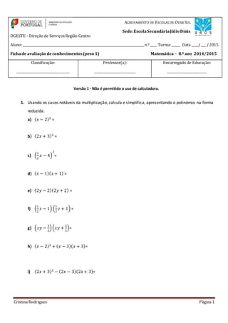 Cristina Rodrigues Página 1
Versão 1 - Não é permitido o uso de calculadora.
1. Usando os casos notáveis da multiplicação, calcula e simplifica, apresentando o polinómio na forma
reduzida.
a) ( 𝑥 − 2)2
=
b) (2𝑥 + 3)2
=
c) (
1
2
𝑥 − 4)
2
=
d) ( 𝑥 − 1)( 𝑥 + 1) =
e) (2𝑦 − 2)(2𝑦 + 2) =
f) (
1
2
𝑧 − 1) (
1
2
𝑧 + 1) =
g) (𝑥𝑦 −
3
5
)(𝑥𝑦 +
3
5
)=
h) ( 𝑥 − 2)2
+ ( 𝑥 − 3)( 𝑥 + 3)=
i) (2𝑥 + 3)2
− (2𝑥 − 3)(2𝑥 + 3)=
Aluno: _____________________________________________________________________________n.º____ Turma:_____ Data ____/___ /2015
DGESTE – Direção de ServiçosRegião Centro
AGRUPAMENTO DE ESCOLAS DE OVAR SUL
Sede:EscolaSecundáriaJúlio Dinis
Fichade avaliação deconhecimentos (peso 1) Matemática - 8.º ano 2014/2015
Classificação:
_______________________________
Professor(a):
________________________
Encarregado de Educação:
_______________________
 