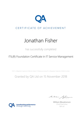 Jonathan Fisher
has successfully completed
ITIL(R) Foundation Certificate in IT Service Management
ITIL® is a Registered Trademark of AXELOS Limited. IT Infrastructure Library® is a Registered Trademark of AXELOS Limited.
Granted by QA Ltd on 15 November 2018
 