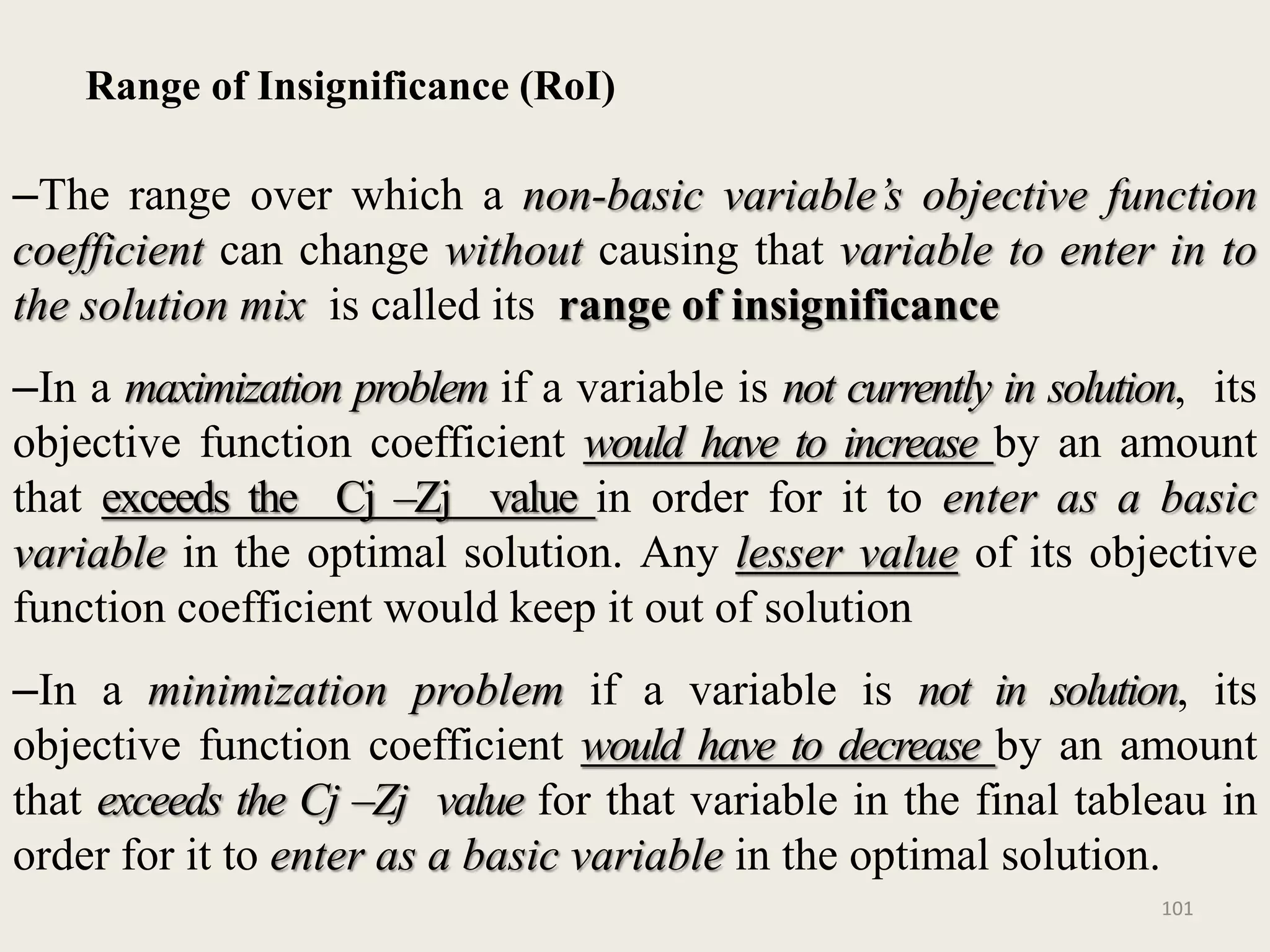 Range of Insignificance (RoI)
–The range over which a non-basic variable’s objective function
coefficient can change without causing that variable to enter in to
the solution mix is called its range of insignificance
–In a maximization problem if a variable is not currently in solution, its
objective function coefficient would have to increase by an amount
that exceeds the Cj –Zj value in order for it to enter as a basic
variable in the optimal solution. Any lesser value of its objective
function coefficient would keep it out of solution
–In a minimization problem if a variable is not in solution, its
objective function coefficient would have to decrease by an amount
that exceeds the Cj –Zj value for that variable in the final tableau in
order for it to enter as a basic variable in the optimal solution.
101
 