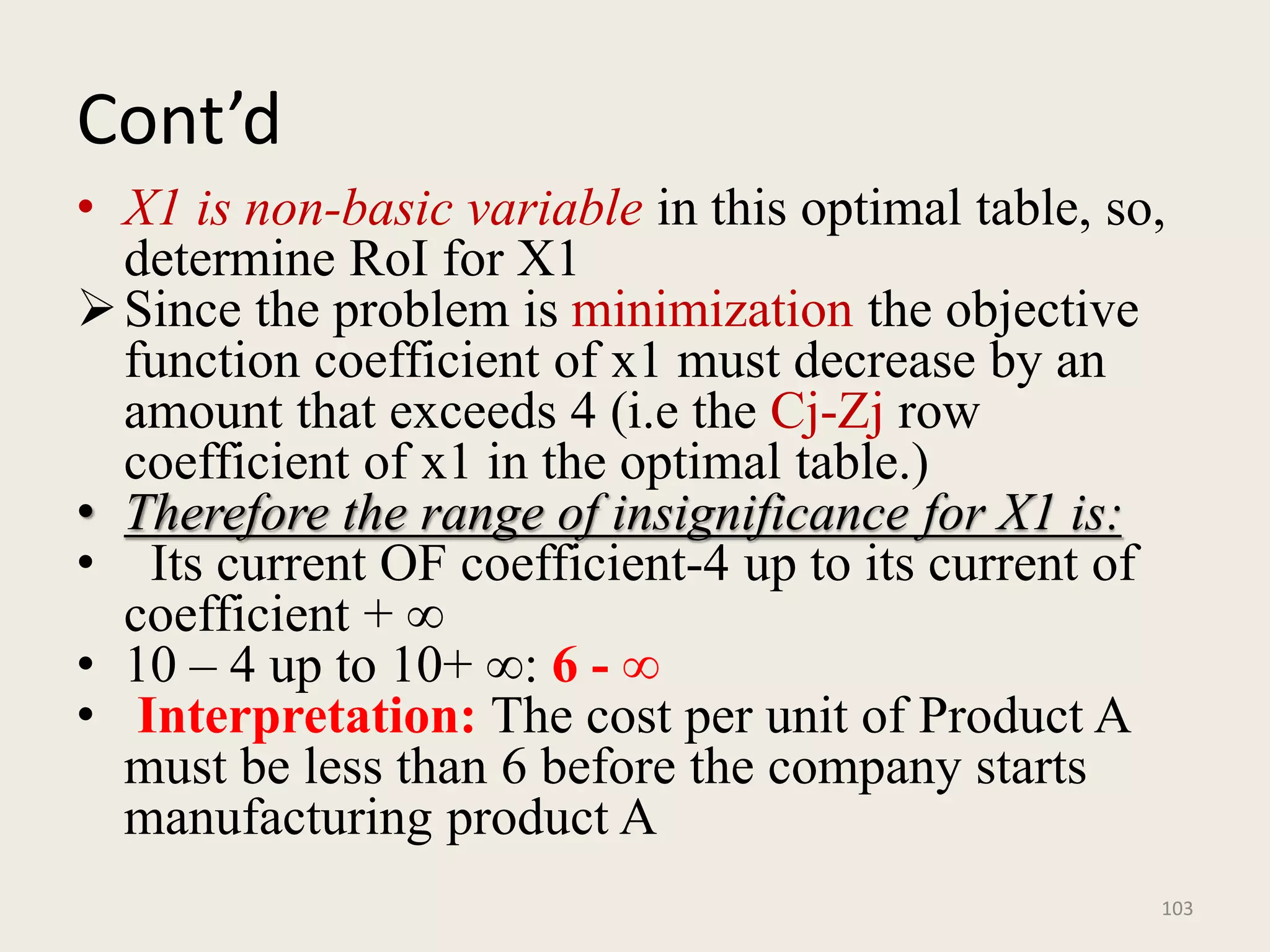 Cont’d
• X1 is non-basic variable in this optimal table, so,
determine RoI for X1
Since the problem is minimization the objective
function coefficient of x1 must decrease by an
amount that exceeds 4 (i.e the Cj-Zj row
coefficient of x1 in the optimal table.)
• Therefore the range of insignificance for X1 is:
• Its current OF coefficient-4 up to its current of
coefficient + ∞
• 10 – 4 up to 10+ ∞: 6 - ∞
• Interpretation: The cost per unit of Product A
must be less than 6 before the company starts
manufacturing product A
103
 