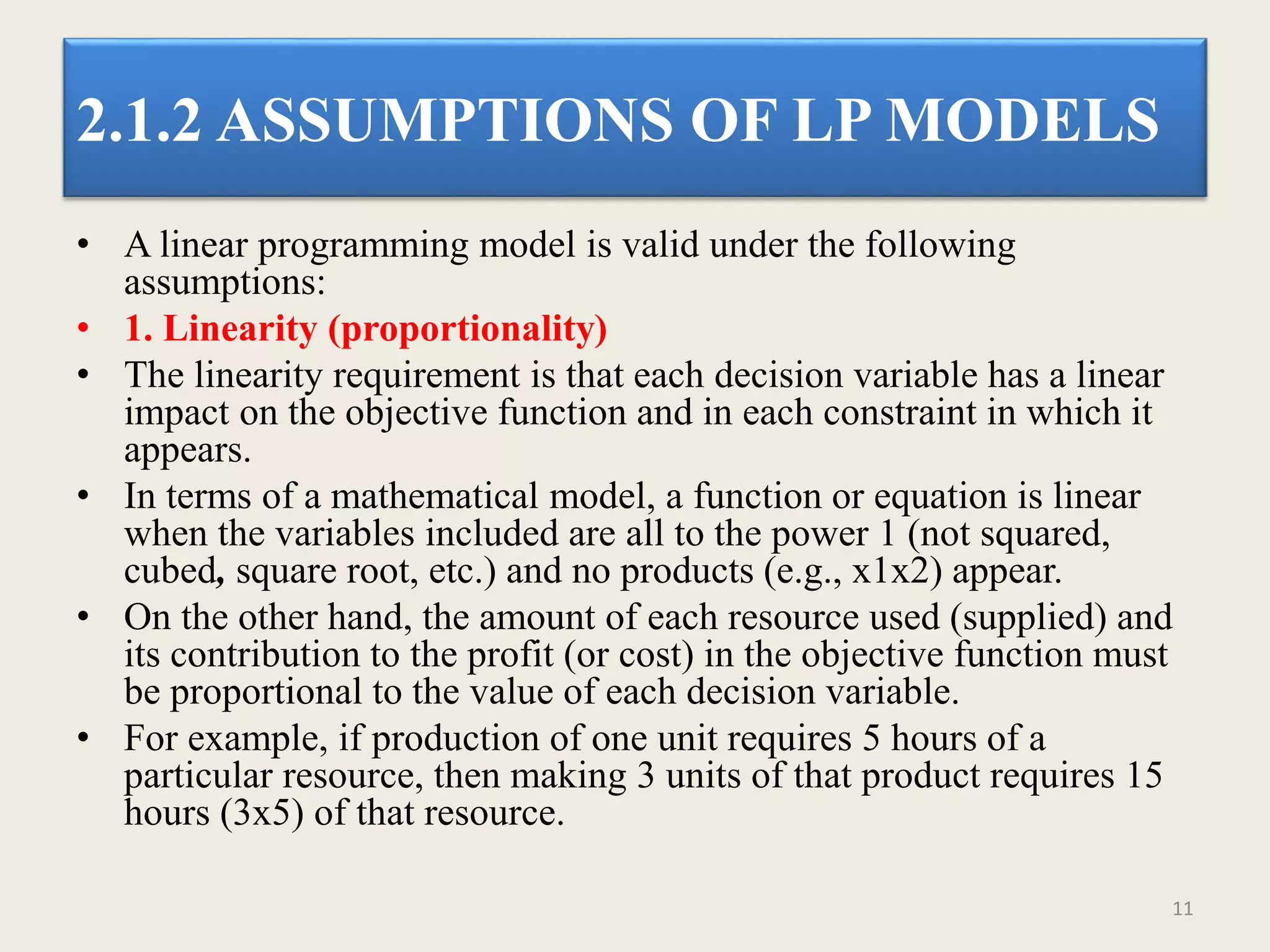 2.1.2 ASSUMPTIONS OF LP MODELS
• A linear programming model is valid under the following
assumptions:
• 1. Linearity (proportionality)
• The linearity requirement is that each decision variable has a linear
impact on the objective function and in each constraint in which it
appears.
• In terms of a mathematical model, a function or equation is linear
when the variables included are all to the power 1 (not squared,
cubed, square root, etc.) and no products (e.g., x1x2) appear.
• On the other hand, the amount of each resource used (supplied) and
its contribution to the profit (or cost) in the objective function must
be proportional to the value of each decision variable.
• For example, if production of one unit requires 5 hours of a
particular resource, then making 3 units of that product requires 15
hours (3x5) of that resource.
11
 
