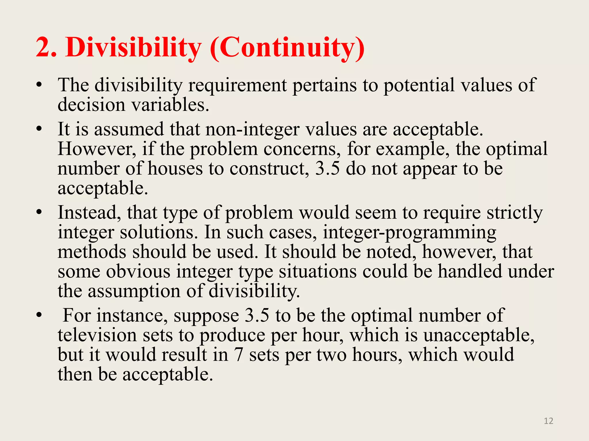 2. Divisibility (Continuity)
• The divisibility requirement pertains to potential values of
decision variables.
• It is assumed that non-integer values are acceptable.
However, if the problem concerns, for example, the optimal
number of houses to construct, 3.5 do not appear to be
acceptable.
• Instead, that type of problem would seem to require strictly
integer solutions. In such cases, integer-programming
methods should be used. It should be noted, however, that
some obvious integer type situations could be handled under
the assumption of divisibility.
• For instance, suppose 3.5 to be the optimal number of
television sets to produce per hour, which is unacceptable,
but it would result in 7 sets per two hours, which would
then be acceptable.
12
 