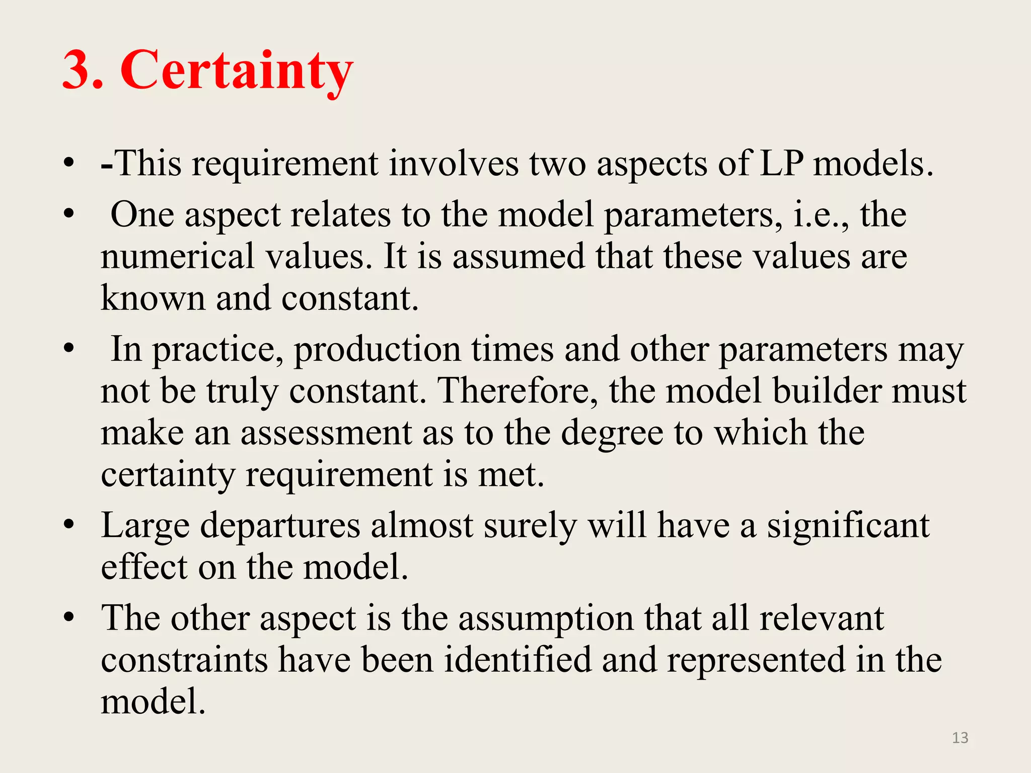 3. Certainty
• -This requirement involves two aspects of LP models.
• One aspect relates to the model parameters, i.e., the
numerical values. It is assumed that these values are
known and constant.
• In practice, production times and other parameters may
not be truly constant. Therefore, the model builder must
make an assessment as to the degree to which the
certainty requirement is met.
• Large departures almost surely will have a significant
effect on the model.
• The other aspect is the assumption that all relevant
constraints have been identified and represented in the
model.
13
 