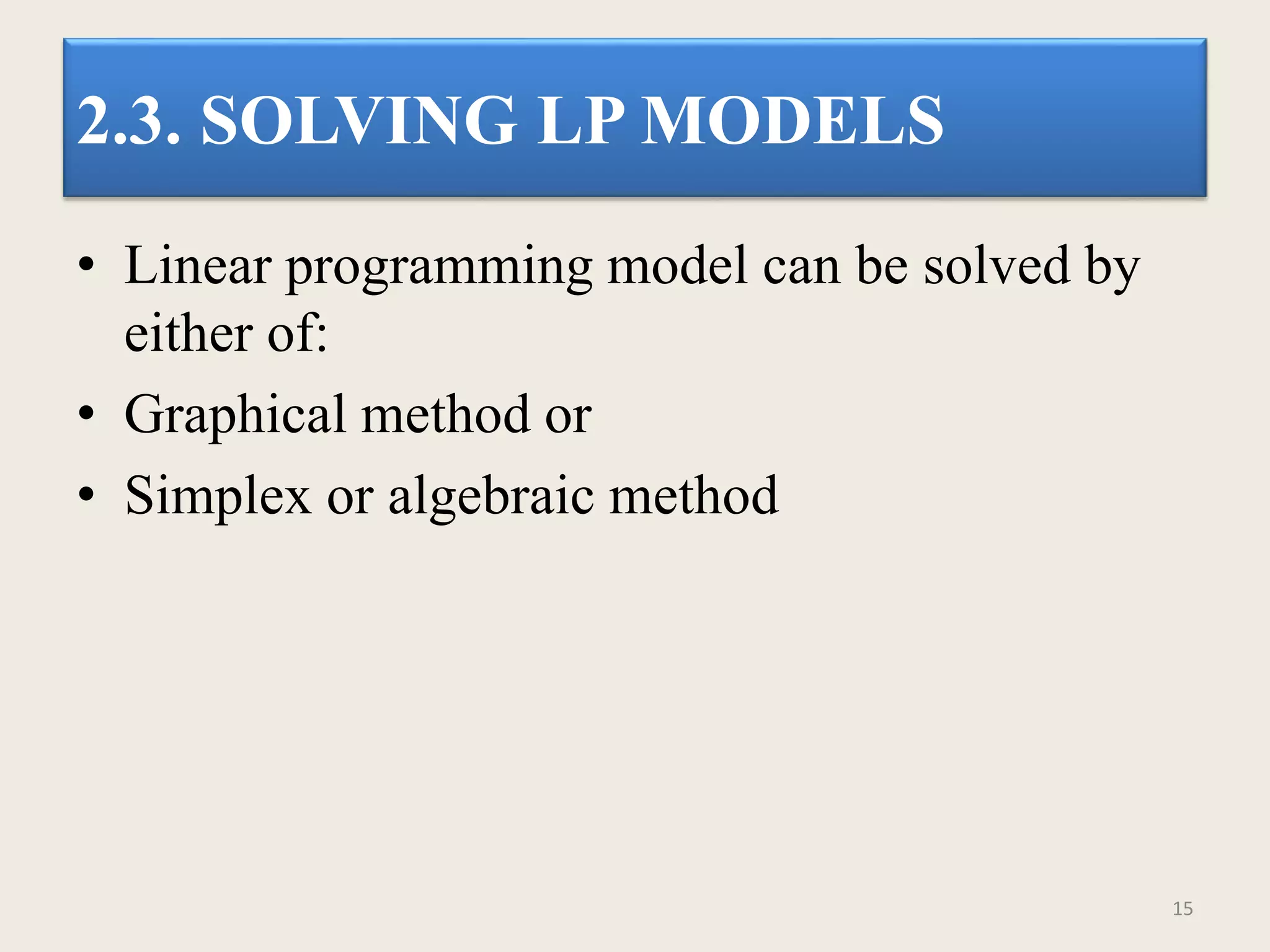 2.3. SOLVING LP MODELS
• Linear programming model can be solved by
either of:
• Graphical method or
• Simplex or algebraic method
15
 
