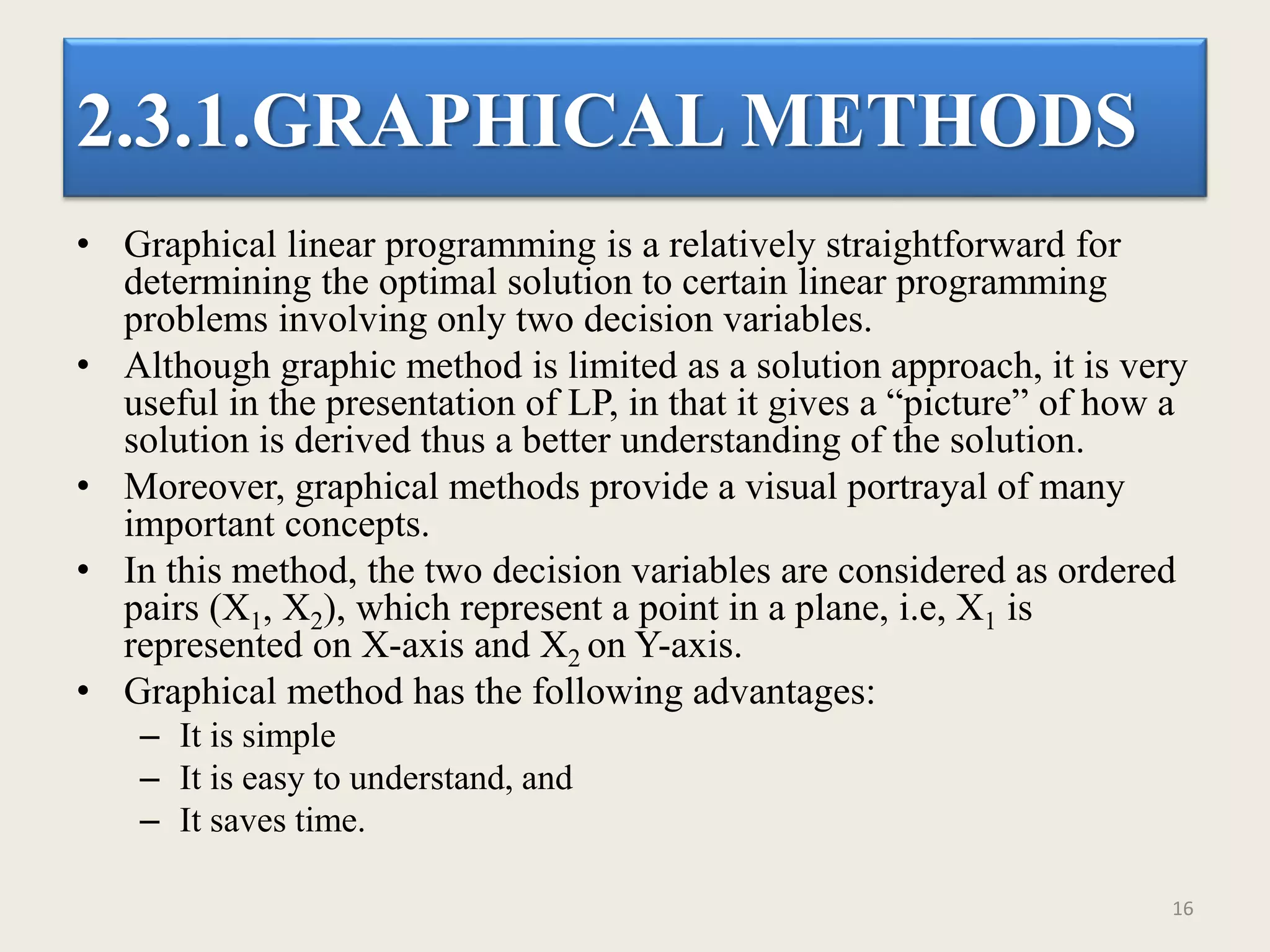 2.3.1.GRAPHICAL METHODS
• Graphical linear programming is a relatively straightforward for
determining the optimal solution to certain linear programming
problems involving only two decision variables.
• Although graphic method is limited as a solution approach, it is very
useful in the presentation of LP, in that it gives a “picture” of how a
solution is derived thus a better understanding of the solution.
• Moreover, graphical methods provide a visual portrayal of many
important concepts.
• In this method, the two decision variables are considered as ordered
pairs (X1, X2), which represent a point in a plane, i.e, X1 is
represented on X-axis and X2 on Y-axis.
• Graphical method has the following advantages:
– It is simple
– It is easy to understand, and
– It saves time.
16
 