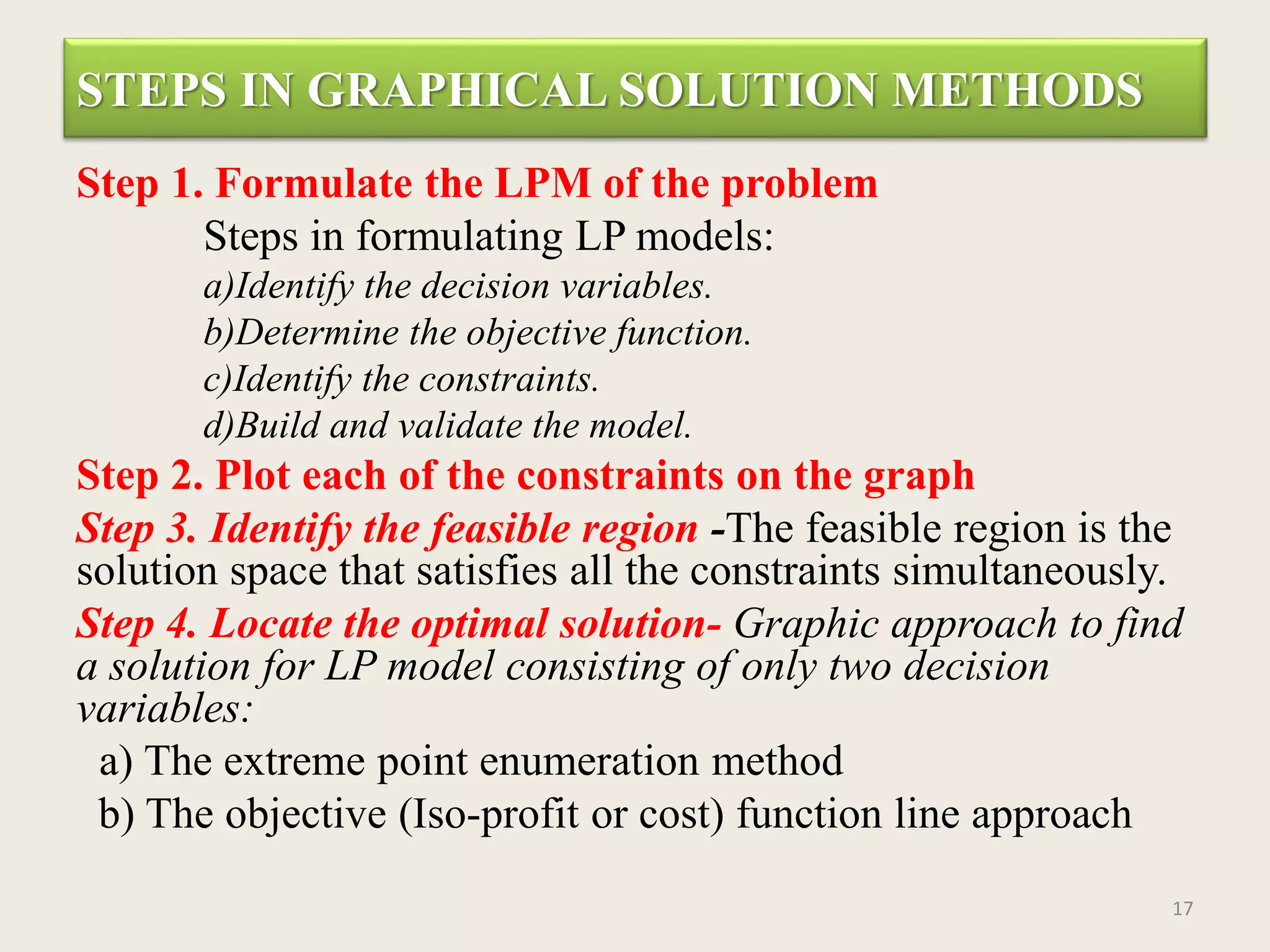 STEPS IN GRAPHICAL SOLUTION METHODS
Step 1. Formulate the LPM of the problem
Steps in formulating LP models:
a)Identify the decision variables.
b)Determine the objective function.
c)Identify the constraints.
d)Build and validate the model.
Step 2. Plot each of the constraints on the graph
Step 3. Identify the feasible region -The feasible region is the
solution space that satisfies all the constraints simultaneously.
Step 4. Locate the optimal solution- Graphic approach to find
a solution for LP model consisting of only two decision
variables:
a) The extreme point enumeration method
b) The objective (Iso-profit or cost) function line approach
17
 