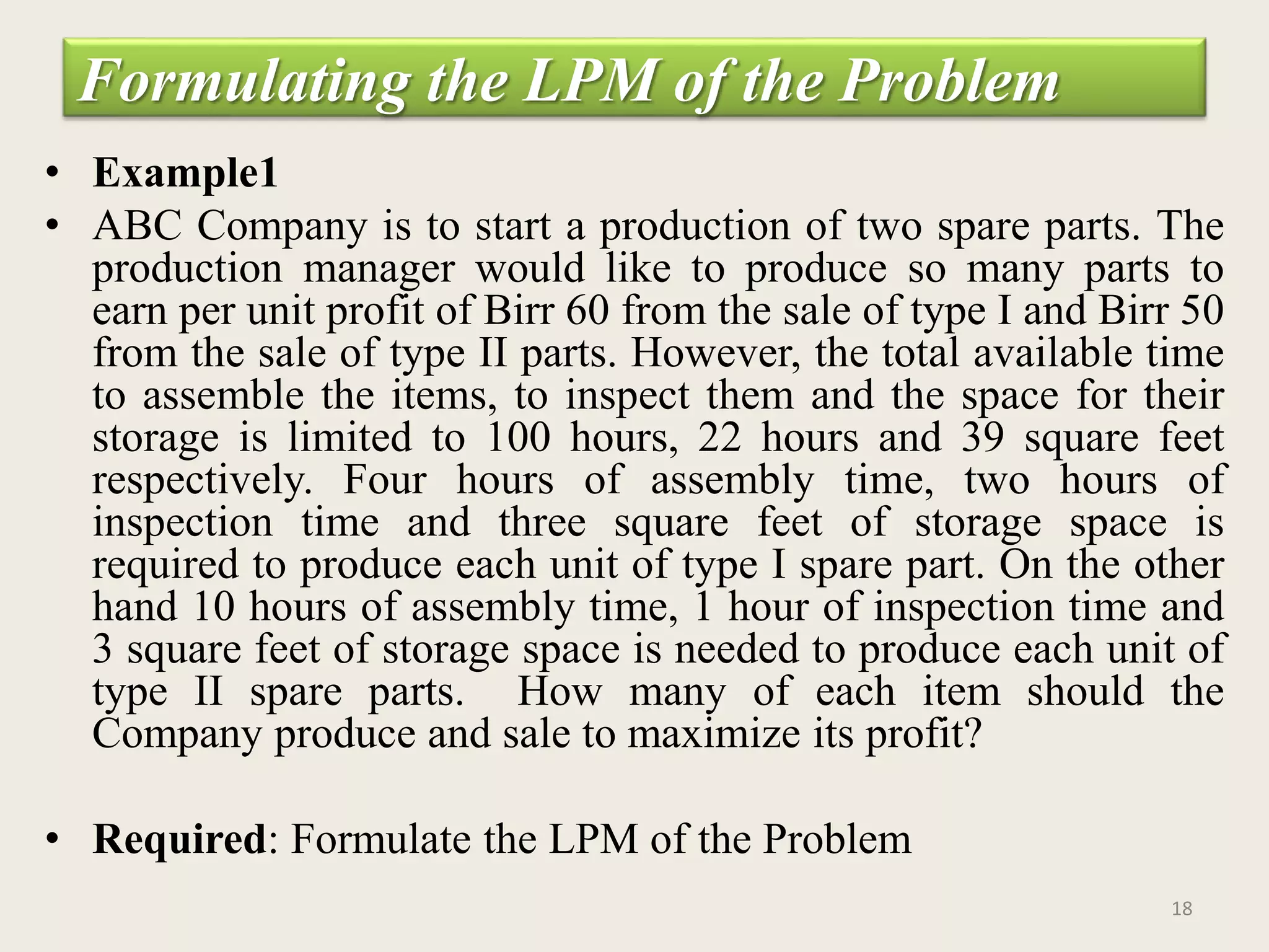 Formulating the LPM of the Problem
• Example1
• ABC Company is to start a production of two spare parts. The
production manager would like to produce so many parts to
earn per unit profit of Birr 60 from the sale of type I and Birr 50
from the sale of type II parts. However, the total available time
to assemble the items, to inspect them and the space for their
storage is limited to 100 hours, 22 hours and 39 square feet
respectively. Four hours of assembly time, two hours of
inspection time and three square feet of storage space is
required to produce each unit of type I spare part. On the other
hand 10 hours of assembly time, 1 hour of inspection time and
3 square feet of storage space is needed to produce each unit of
type II spare parts. How many of each item should the
Company produce and sale to maximize its profit?
• Required: Formulate the LPM of the Problem
18
 