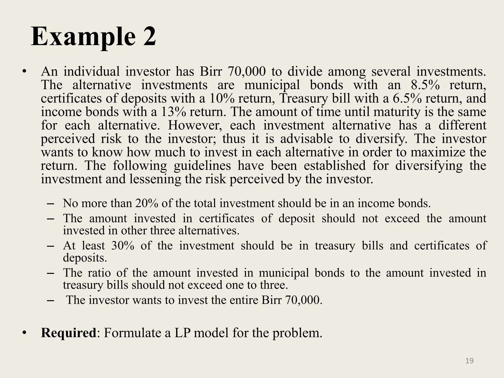 Example 2
• An individual investor has Birr 70,000 to divide among several investments.
The alternative investments are municipal bonds with an 8.5% return,
certificates of deposits with a 10% return, Treasury bill with a 6.5% return, and
income bonds with a 13% return. The amount of time until maturity is the same
for each alternative. However, each investment alternative has a different
perceived risk to the investor; thus it is advisable to diversify. The investor
wants to know how much to invest in each alternative in order to maximize the
return. The following guidelines have been established for diversifying the
investment and lessening the risk perceived by the investor.
– No more than 20% of the total investment should be in an income bonds.
– The amount invested in certificates of deposit should not exceed the amount
invested in other three alternatives.
– At least 30% of the investment should be in treasury bills and certificates of
deposits.
– The ratio of the amount invested in municipal bonds to the amount invested in
treasury bills should not exceed one to three.
– The investor wants to invest the entire Birr 70,000.
• Required: Formulate a LP model for the problem.
19
 