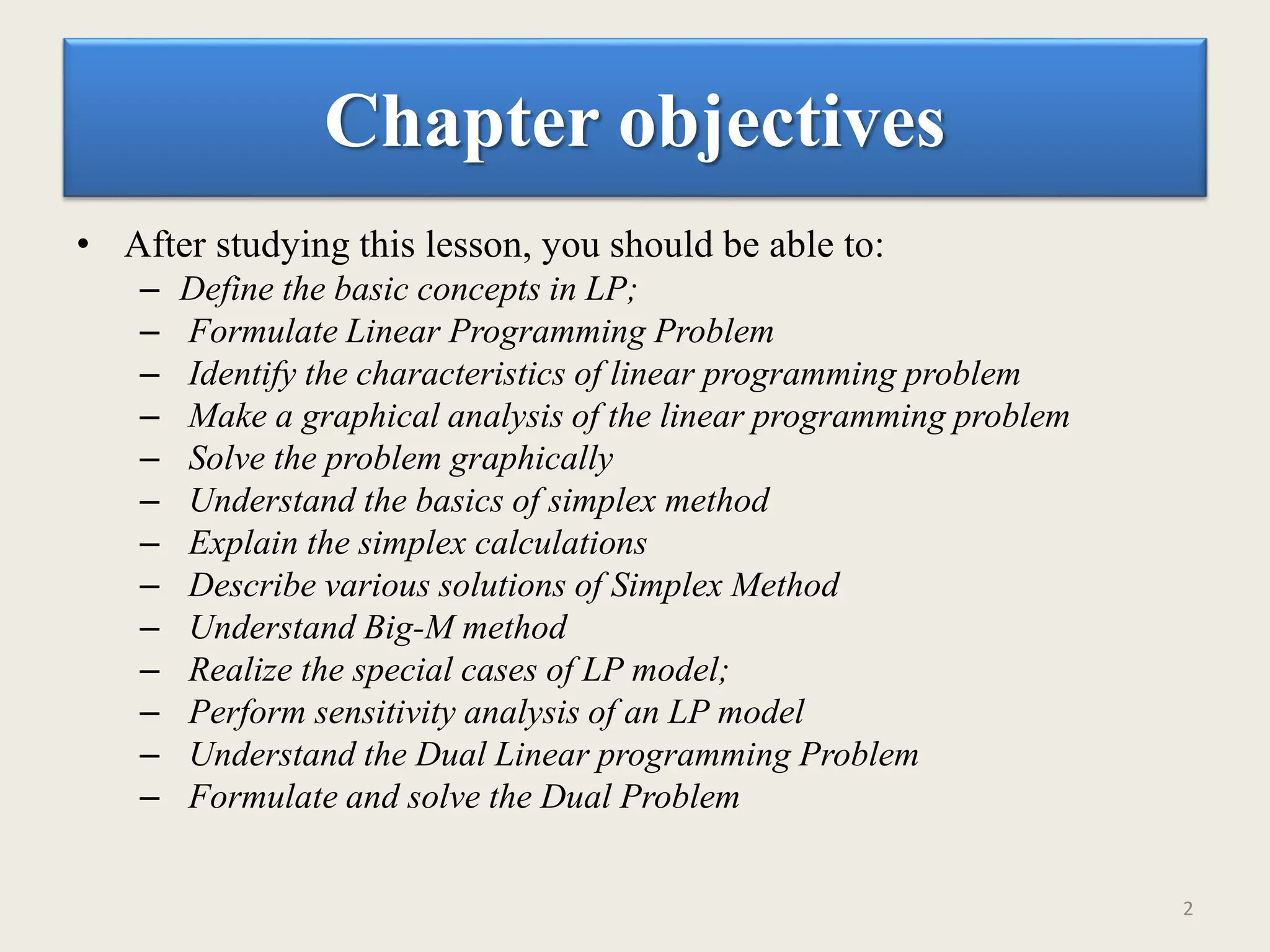 Chapter objectives
• After studying this lesson, you should be able to:
– Define the basic concepts in LP;
– Formulate Linear Programming Problem
– Identify the characteristics of linear programming problem
– Make a graphical analysis of the linear programming problem
– Solve the problem graphically
– Understand the basics of simplex method
– Explain the simplex calculations
– Describe various solutions of Simplex Method
– Understand Big-M method
– Realize the special cases of LP model;
– Perform sensitivity analysis of an LP model
– Understand the Dual Linear programming Problem
– Formulate and solve the Dual Problem
2
 