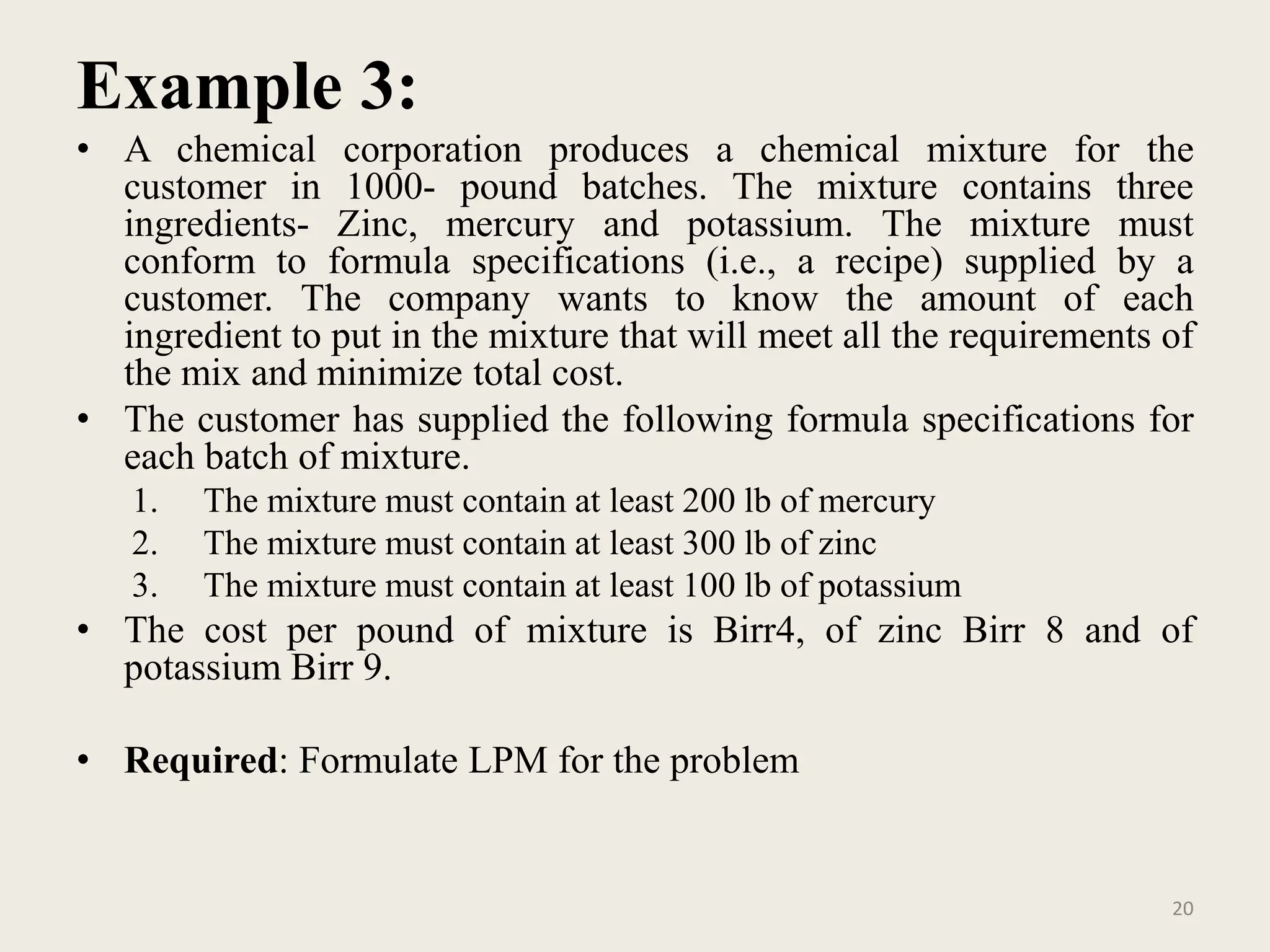 Example 3:
• A chemical corporation produces a chemical mixture for the
customer in 1000- pound batches. The mixture contains three
ingredients- Zinc, mercury and potassium. The mixture must
conform to formula specifications (i.e., a recipe) supplied by a
customer. The company wants to know the amount of each
ingredient to put in the mixture that will meet all the requirements of
the mix and minimize total cost.
• The customer has supplied the following formula specifications for
each batch of mixture.
1. The mixture must contain at least 200 lb of mercury
2. The mixture must contain at least 300 lb of zinc
3. The mixture must contain at least 100 lb of potassium
• The cost per pound of mixture is Birr4, of zinc Birr 8 and of
potassium Birr 9.
• Required: Formulate LPM for the problem
20
 