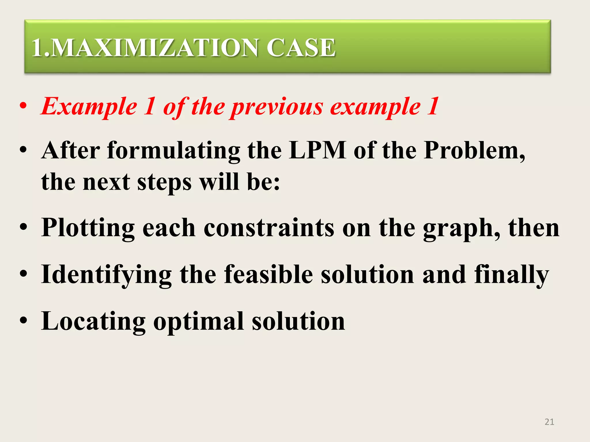 1.MAXIMIZATION CASE
• Example 1 of the previous example 1
• After formulating the LPM of the Problem,
the next steps will be:
• Plotting each constraints on the graph, then
• Identifying the feasible solution and finally
• Locating optimal solution
21
 
