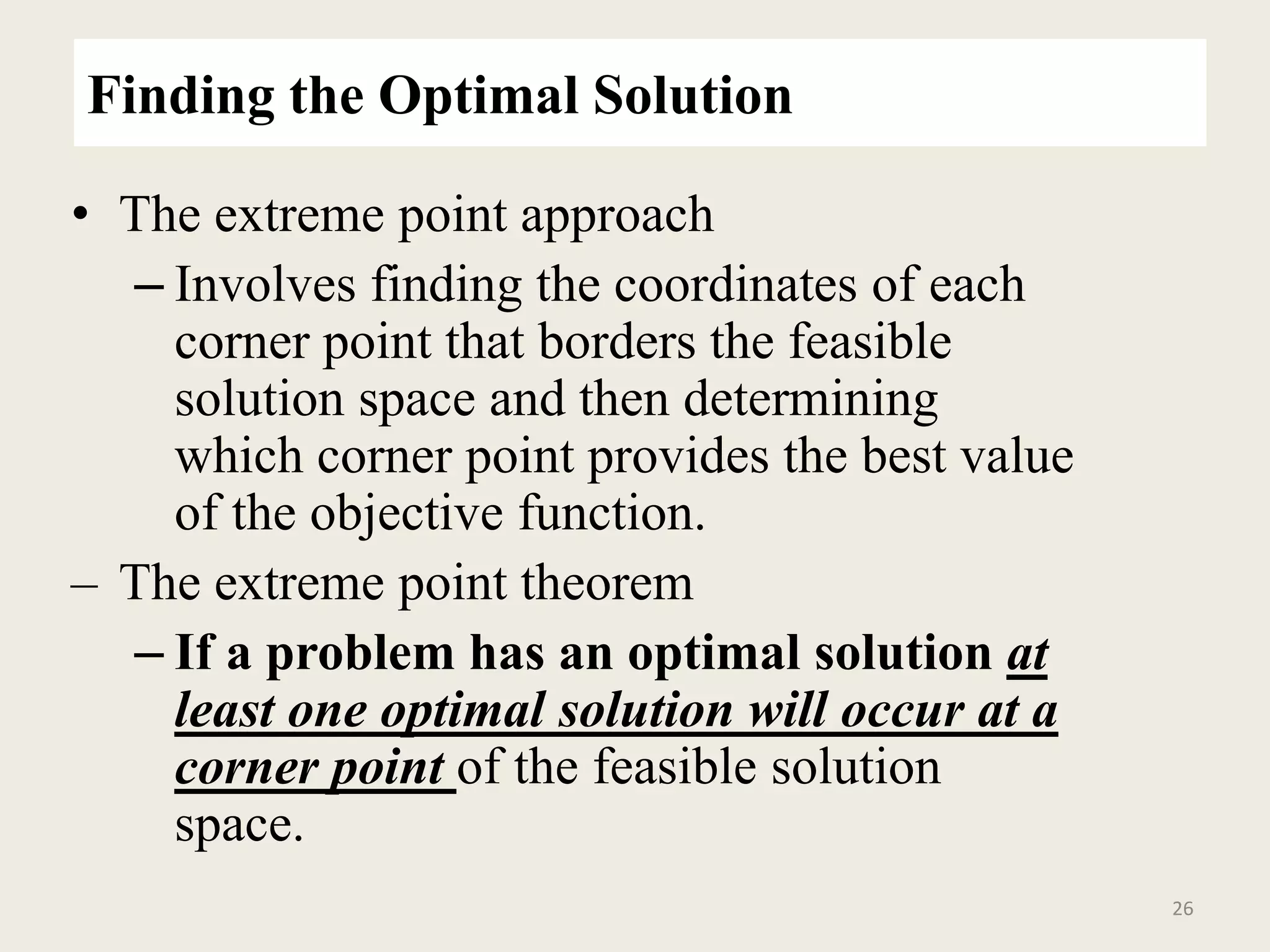 Finding the Optimal Solution
• The extreme point approach
– Involves finding the coordinates of each
corner point that borders the feasible
solution space and then determining
which corner point provides the best value
of the objective function.
– The extreme point theorem
– If a problem has an optimal solution at
least one optimal solution will occur at a
corner point of the feasible solution
space.
26
 