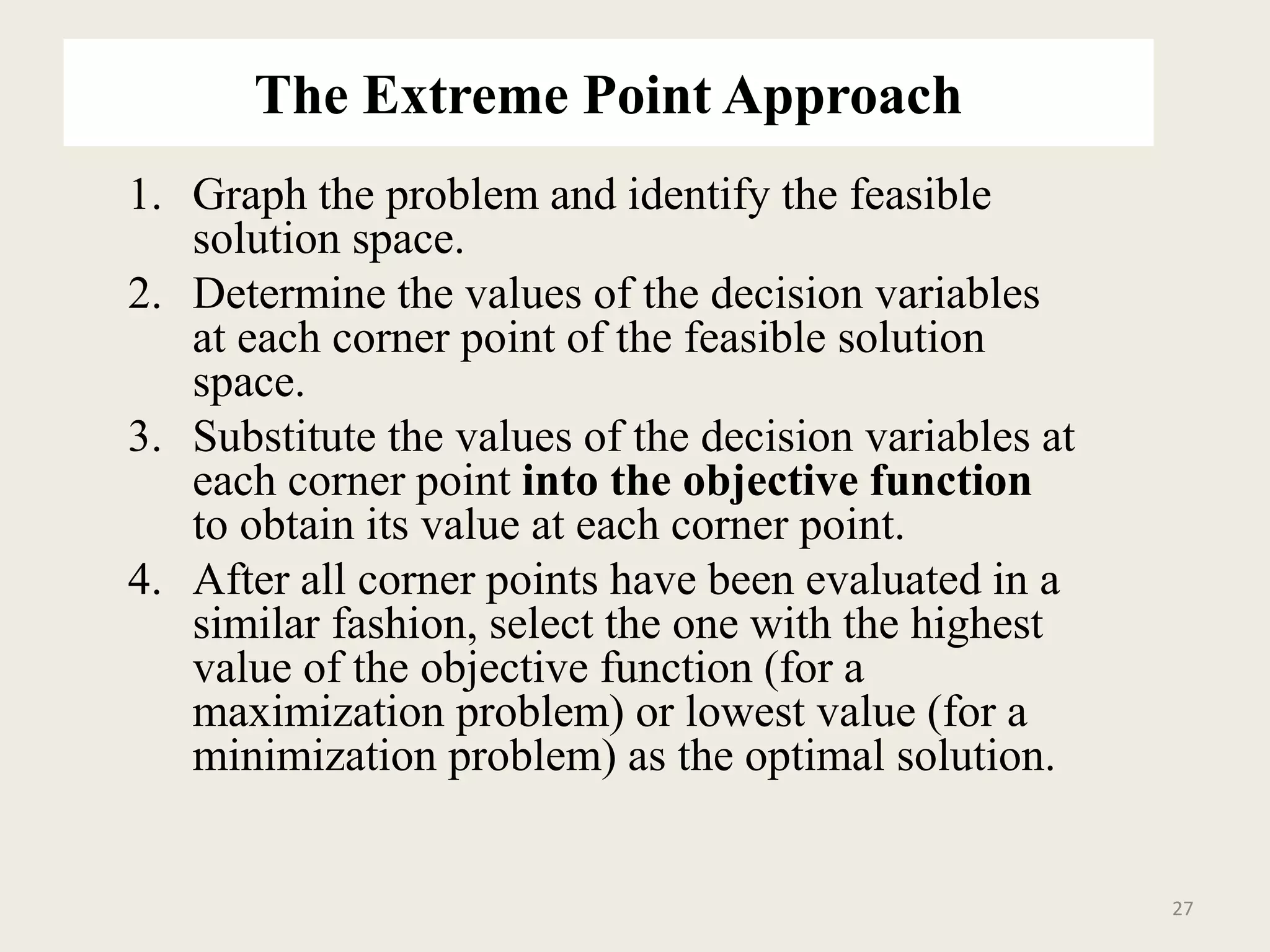 The Extreme Point Approach
1. Graph the problem and identify the feasible
solution space.
2. Determine the values of the decision variables
at each corner point of the feasible solution
space.
3. Substitute the values of the decision variables at
each corner point into the objective function
to obtain its value at each corner point.
4. After all corner points have been evaluated in a
similar fashion, select the one with the highest
value of the objective function (for a
maximization problem) or lowest value (for a
minimization problem) as the optimal solution.
27
 