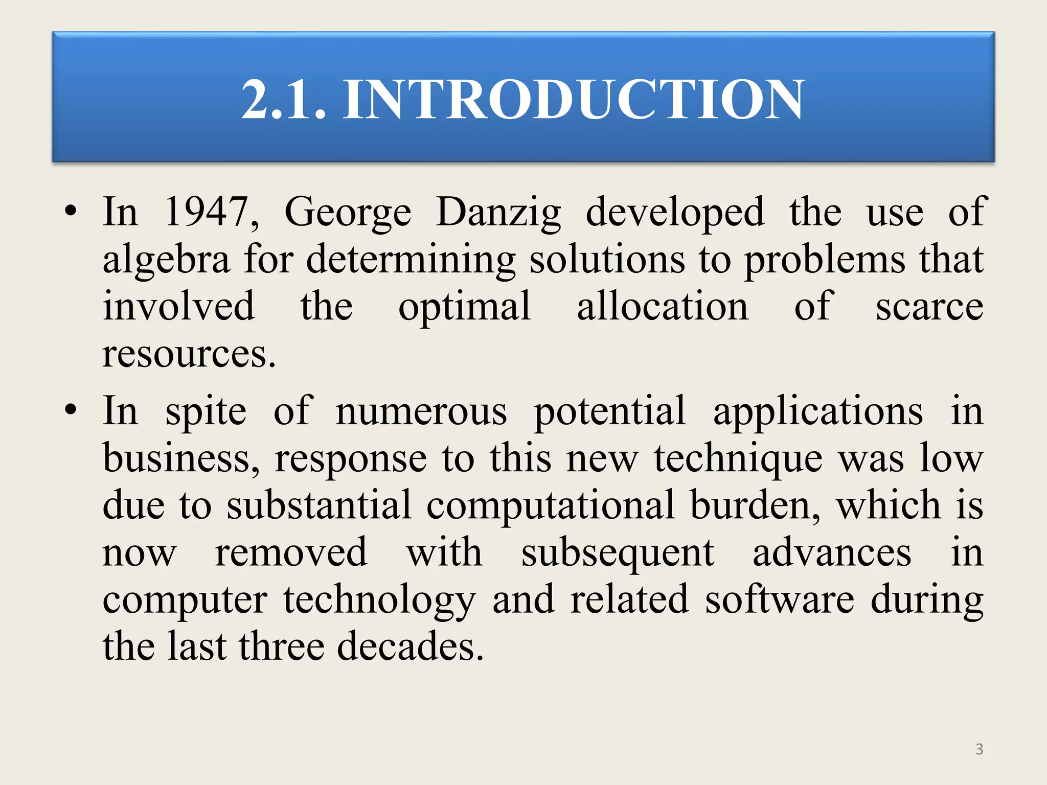 2.1. INTRODUCTION
• In 1947, George Danzig developed the use of
algebra for determining solutions to problems that
involved the optimal allocation of scarce
resources.
• In spite of numerous potential applications in
business, response to this new technique was low
due to substantial computational burden, which is
now removed with subsequent advances in
computer technology and related software during
the last three decades.
3
 