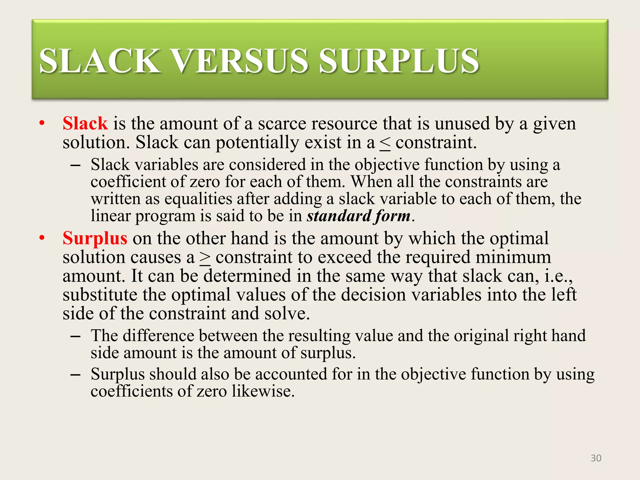 SLACK VERSUS SURPLUS
• Slack is the amount of a scarce resource that is unused by a given
solution. Slack can potentially exist in a < constraint.
– Slack variables are considered in the objective function by using a
coefficient of zero for each of them. When all the constraints are
written as equalities after adding a slack variable to each of them, the
linear program is said to be in standard form.
• Surplus on the other hand is the amount by which the optimal
solution causes a > constraint to exceed the required minimum
amount. It can be determined in the same way that slack can, i.e.,
substitute the optimal values of the decision variables into the left
side of the constraint and solve.
– The difference between the resulting value and the original right hand
side amount is the amount of surplus.
– Surplus should also be accounted for in the objective function by using
coefficients of zero likewise.
30
 