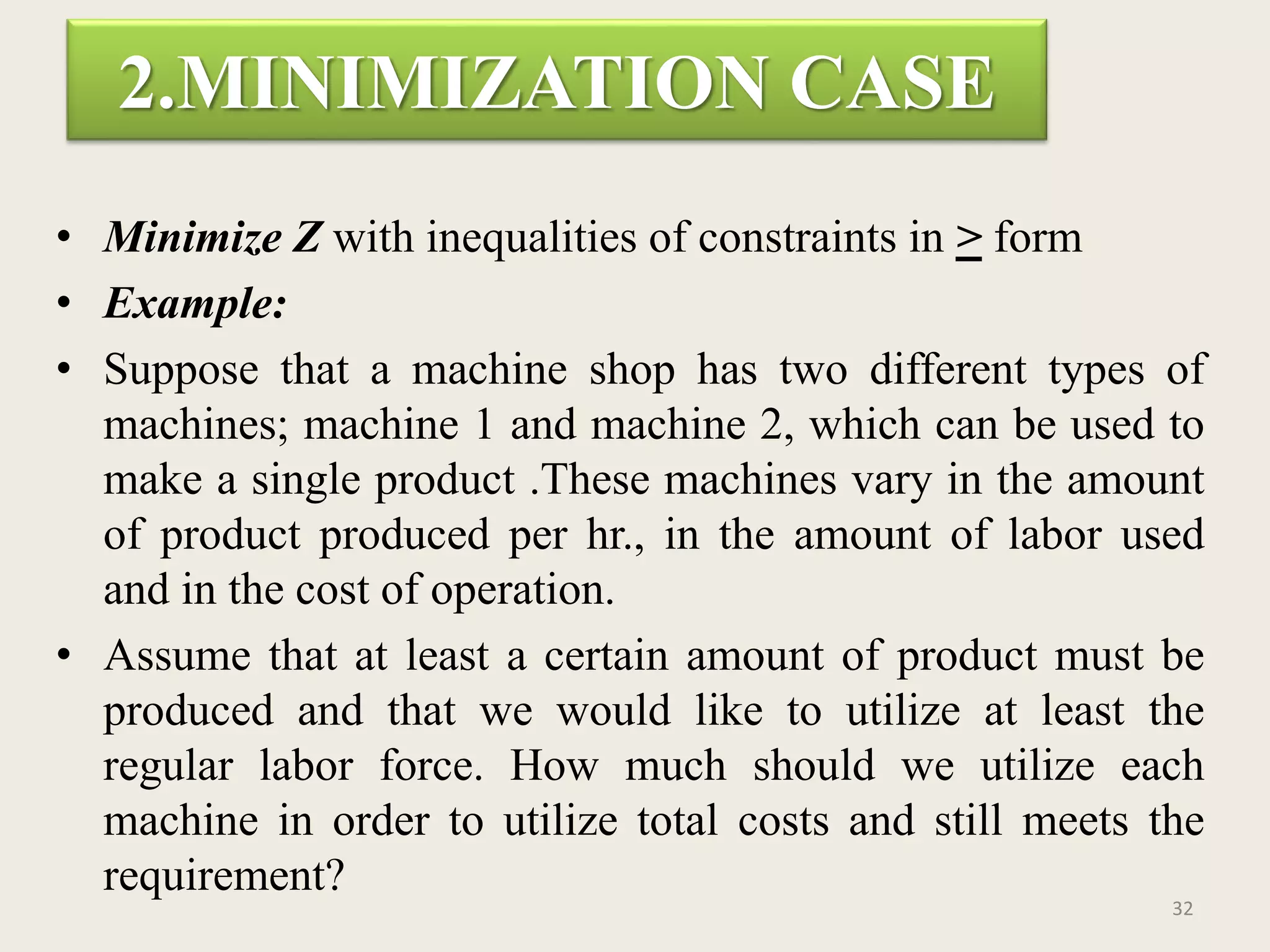 2.MINIMIZATION CASE
• Minimize Z with inequalities of constraints in > form
• Example:
• Suppose that a machine shop has two different types of
machines; machine 1 and machine 2, which can be used to
make a single product .These machines vary in the amount
of product produced per hr., in the amount of labor used
and in the cost of operation.
• Assume that at least a certain amount of product must be
produced and that we would like to utilize at least the
regular labor force. How much should we utilize each
machine in order to utilize total costs and still meets the
requirement?
32
 