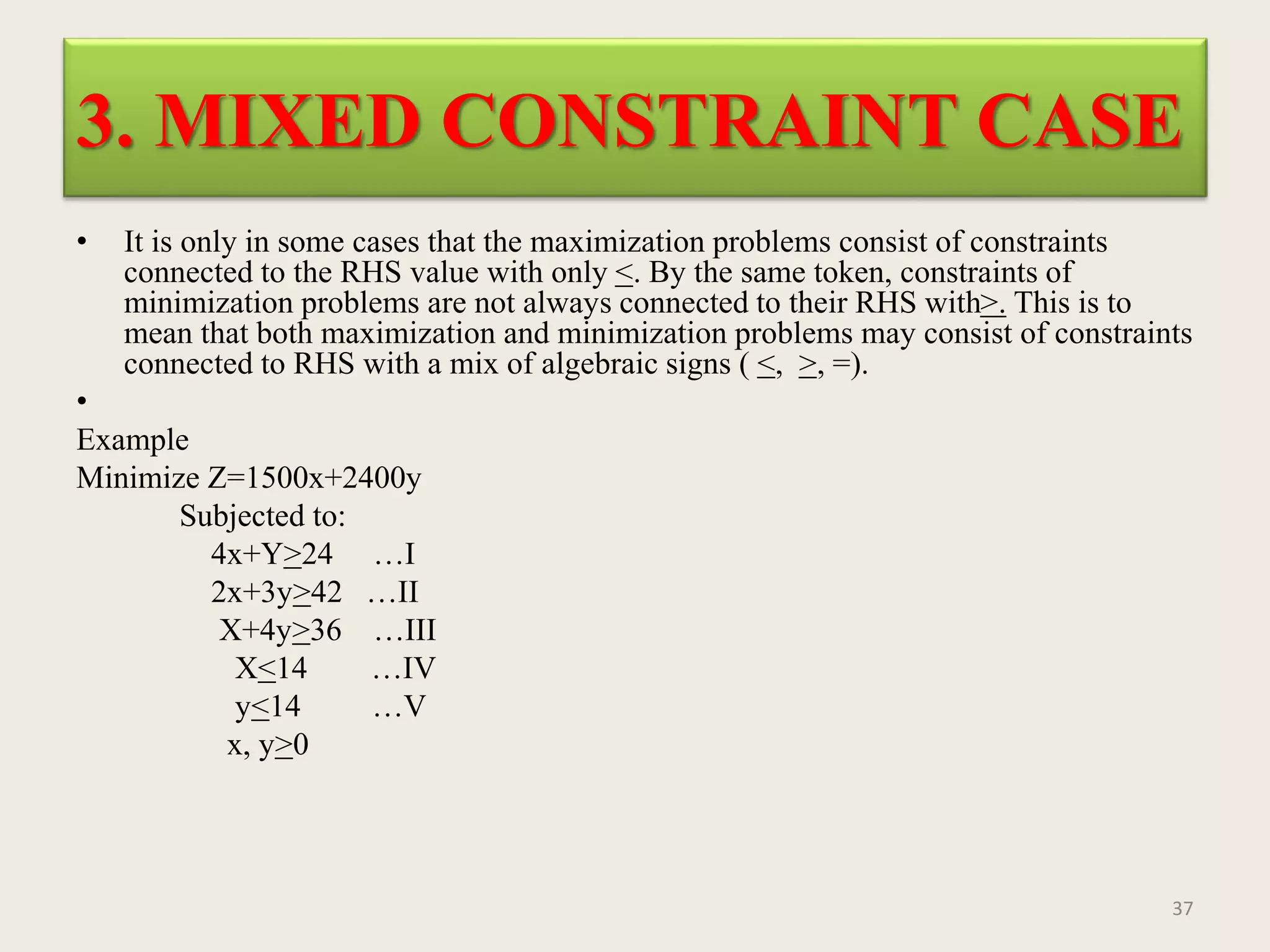 3. MIXED CONSTRAINT CASE
• It is only in some cases that the maximization problems consist of constraints
connected to the RHS value with only <. By the same token, constraints of
minimization problems are not always connected to their RHS with>. This is to
mean that both maximization and minimization problems may consist of constraints
connected to RHS with a mix of algebraic signs ( <, >, =).
•
Example
Minimize Z=1500x+2400y
Subjected to:
4x+Y>24 …I
2x+3y>42 …II
X+4y>36 …III
X<14 …IV
y<14 …V
x, y>0
37
 