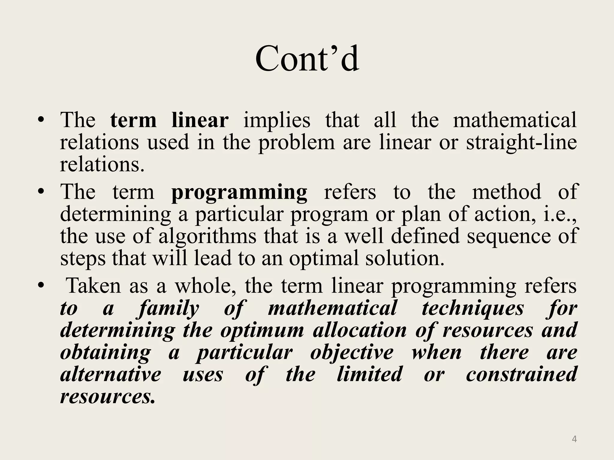 Cont’d
• The term linear implies that all the mathematical
relations used in the problem are linear or straight-line
relations.
• The term programming refers to the method of
determining a particular program or plan of action, i.e.,
the use of algorithms that is a well defined sequence of
steps that will lead to an optimal solution.
• Taken as a whole, the term linear programming refers
to a family of mathematical techniques for
determining the optimum allocation of resources and
obtaining a particular objective when there are
alternative uses of the limited or constrained
resources.
4
 