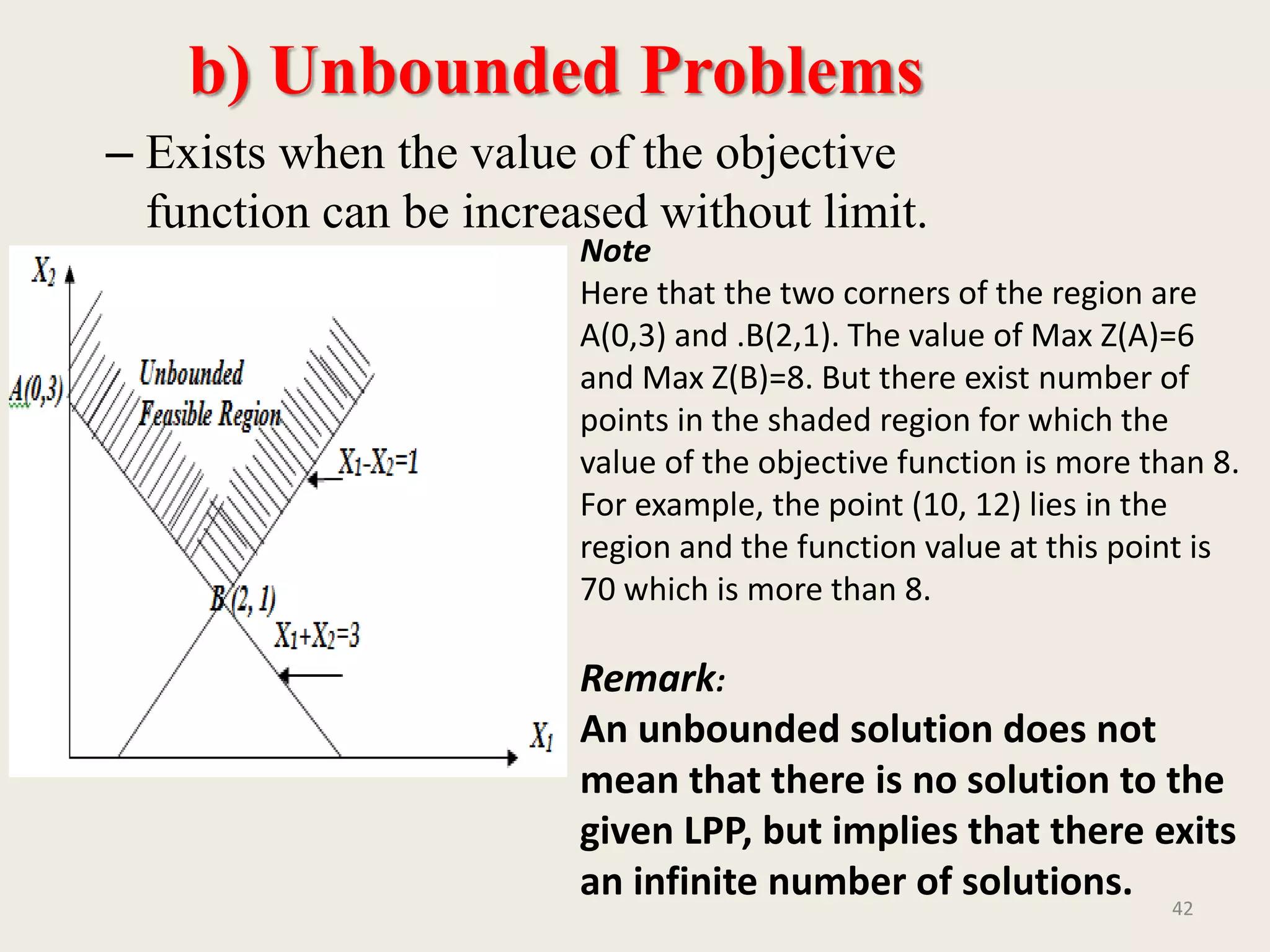 b) Unbounded Problems
– Exists when the value of the objective
function can be increased without limit.
42
Note
Here that the two corners of the region are
A(0,3) and .B(2,1). The value of Max Z(A)=6
and Max Z(B)=8. But there exist number of
points in the shaded region for which the
value of the objective function is more than 8.
For example, the point (10, 12) lies in the
region and the function value at this point is
70 which is more than 8.
Remark:
An unbounded solution does not
mean that there is no solution to the
given LPP, but implies that there exits
an infinite number of solutions.
 