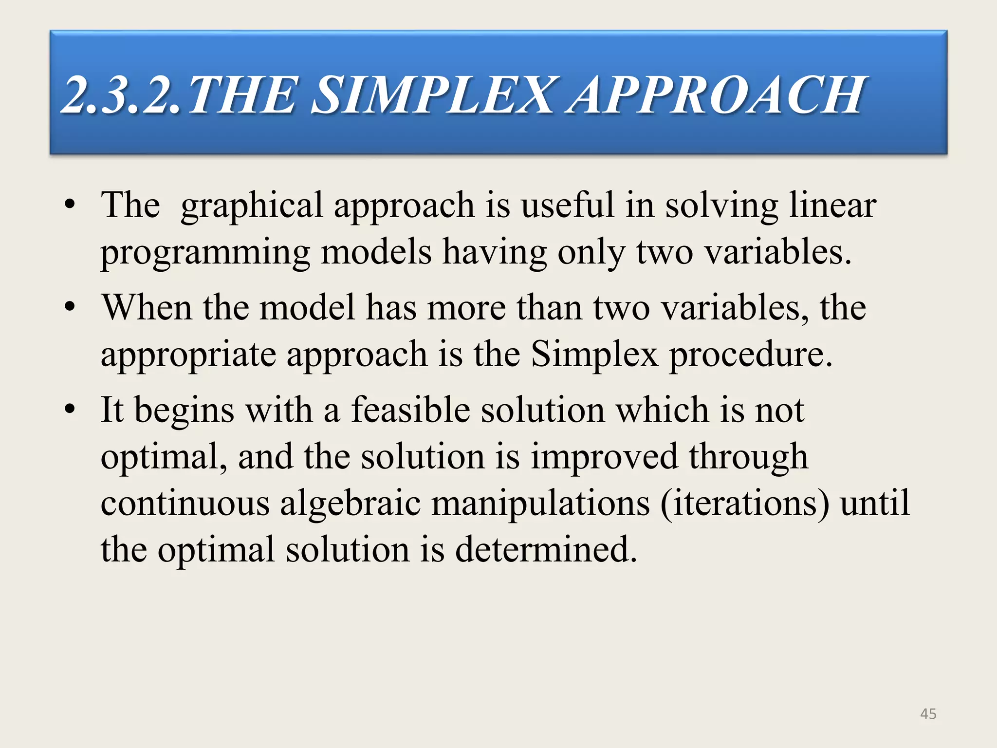 2.3.2.THE SIMPLEX APPROACH
• The graphical approach is useful in solving linear
programming models having only two variables.
• When the model has more than two variables, the
appropriate approach is the Simplex procedure.
• It begins with a feasible solution which is not
optimal, and the solution is improved through
continuous algebraic manipulations (iterations) until
the optimal solution is determined.
45
 