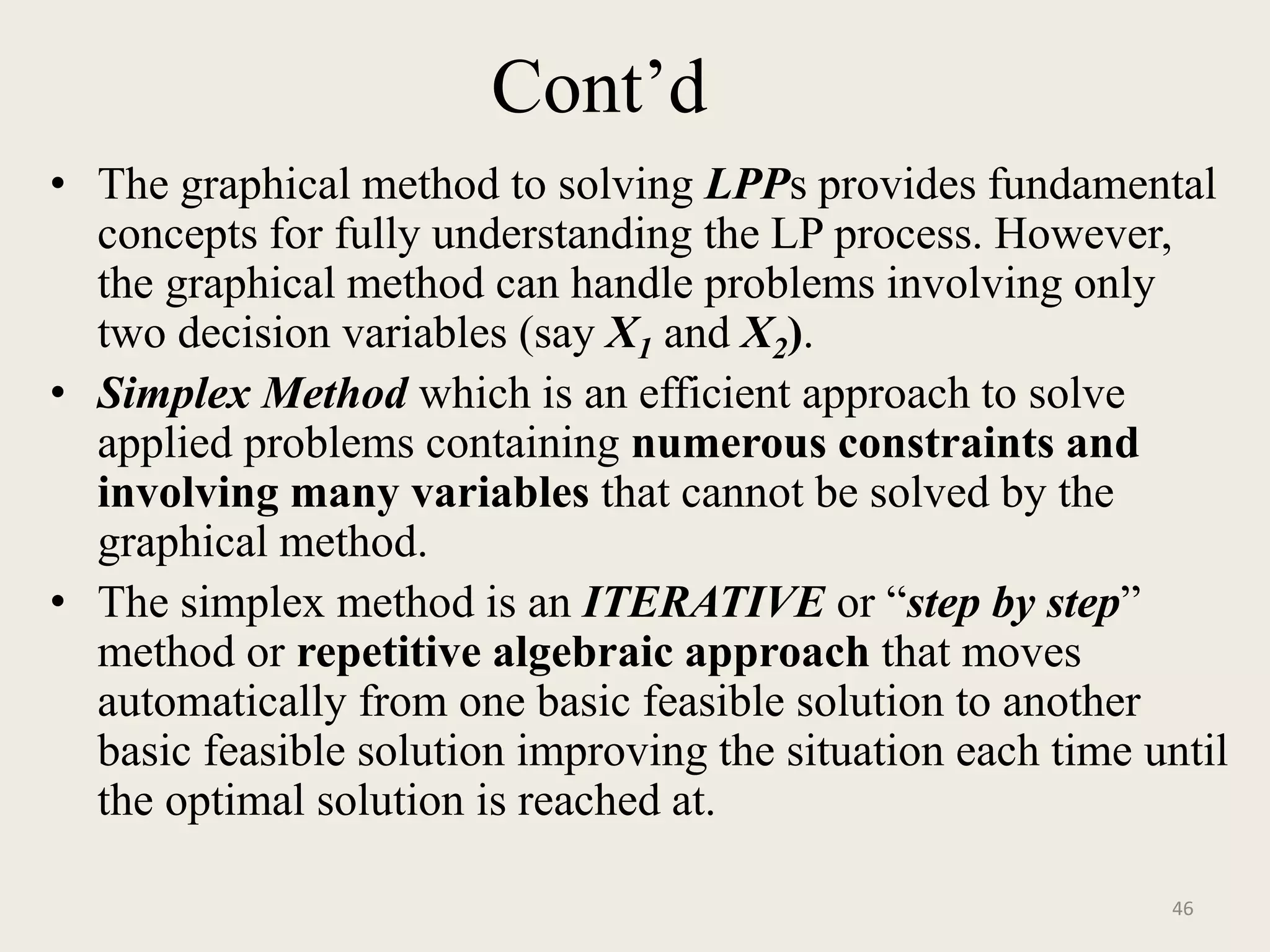 Cont’d
• The graphical method to solving LPPs provides fundamental
concepts for fully understanding the LP process. However,
the graphical method can handle problems involving only
two decision variables (say X1 and X2).
• Simplex Method which is an efficient approach to solve
applied problems containing numerous constraints and
involving many variables that cannot be solved by the
graphical method.
• The simplex method is an ITERATIVE or “step by step”
method or repetitive algebraic approach that moves
automatically from one basic feasible solution to another
basic feasible solution improving the situation each time until
the optimal solution is reached at.
46
 