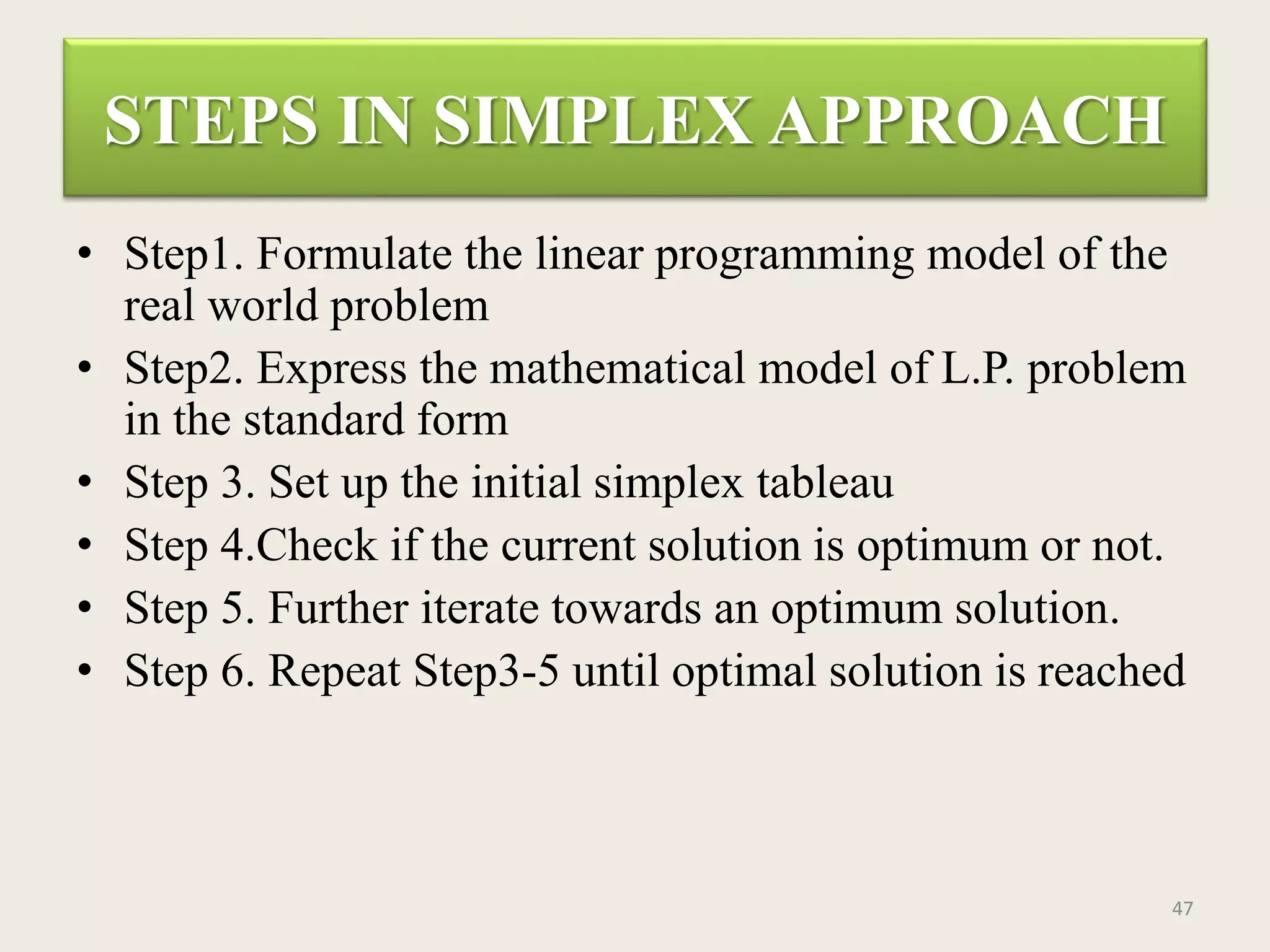 STEPS IN SIMPLEX APPROACH
• Step1. Formulate the linear programming model of the
real world problem
• Step2. Express the mathematical model of L.P. problem
in the standard form
• Step 3. Set up the initial simplex tableau
• Step 4.Check if the current solution is optimum or not.
• Step 5. Further iterate towards an optimum solution.
• Step 6. Repeat Step3-5 until optimal solution is reached
47
 