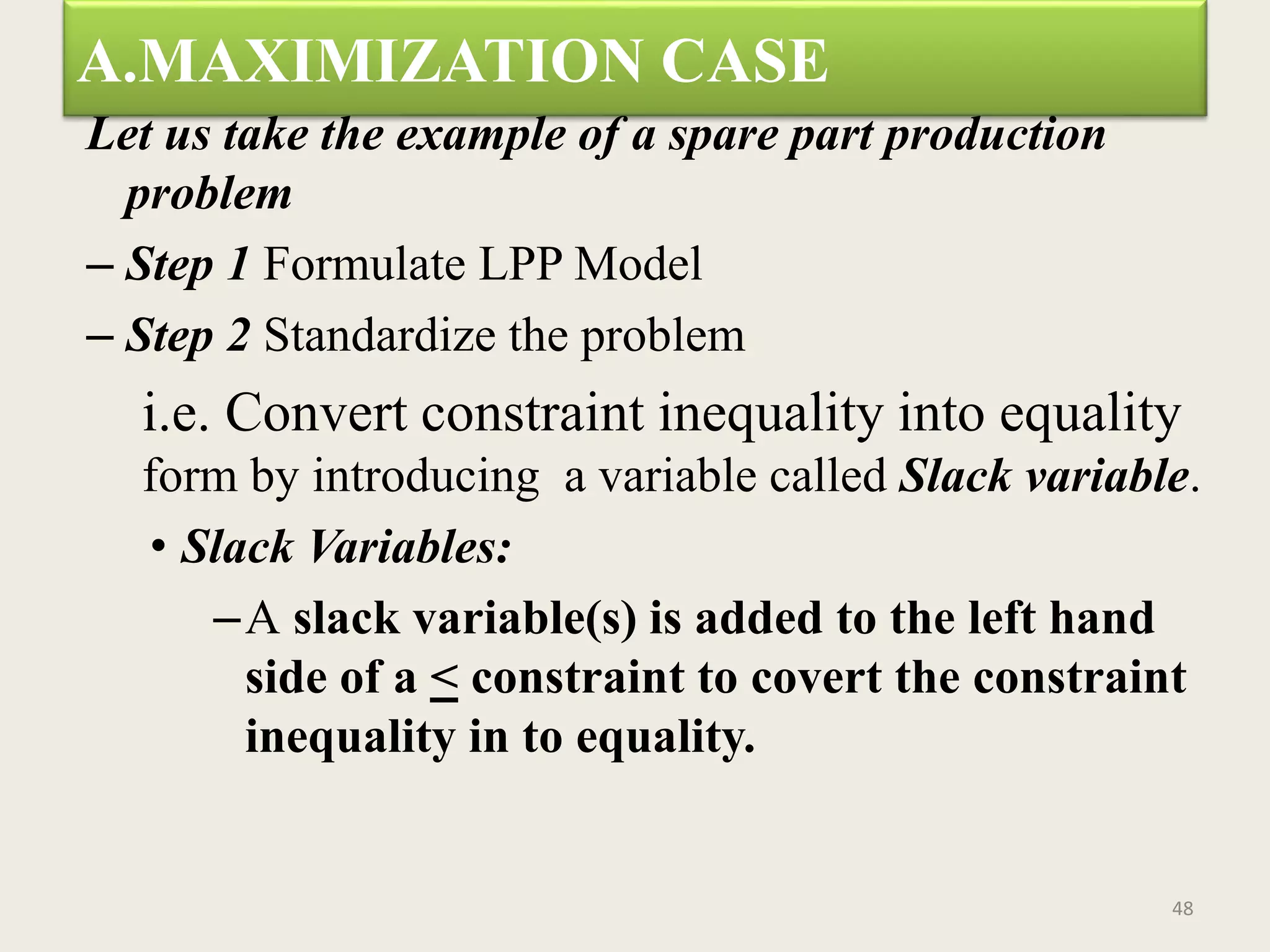 A.MAXIMIZATION CASE
Let us take the example of a spare part production
problem
– Step 1 Formulate LPP Model
– Step 2 Standardize the problem
i.e. Convert constraint inequality into equality
form by introducing a variable called Slack variable.
• Slack Variables:
–A slack variable(s) is added to the left hand
side of a < constraint to covert the constraint
inequality in to equality.
48
 