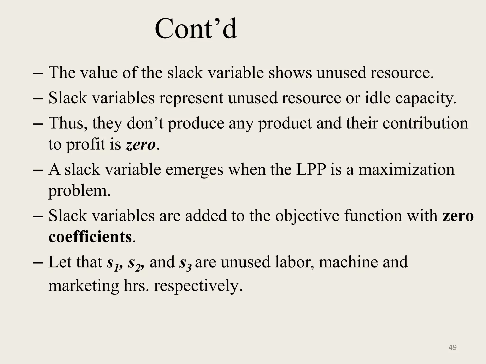 Cont’d
– The value of the slack variable shows unused resource.
– Slack variables represent unused resource or idle capacity.
– Thus, they don’t produce any product and their contribution
to profit is zero.
– A slack variable emerges when the LPP is a maximization
problem.
– Slack variables are added to the objective function with zero
coefficients.
– Let that s1, s2, and s3 are unused labor, machine and
marketing hrs. respectively.
49
 
