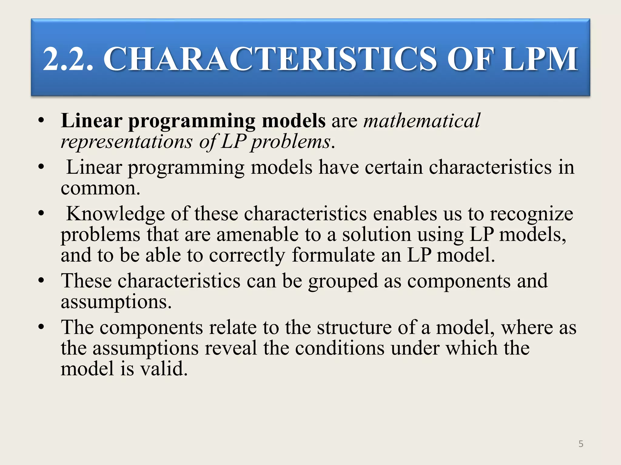 2.2. CHARACTERISTICS OF LPM
• Linear programming models are mathematical
representations of LP problems.
• Linear programming models have certain characteristics in
common.
• Knowledge of these characteristics enables us to recognize
problems that are amenable to a solution using LP models,
and to be able to correctly formulate an LP model.
• These characteristics can be grouped as components and
assumptions.
• The components relate to the structure of a model, where as
the assumptions reveal the conditions under which the
model is valid.
5
 