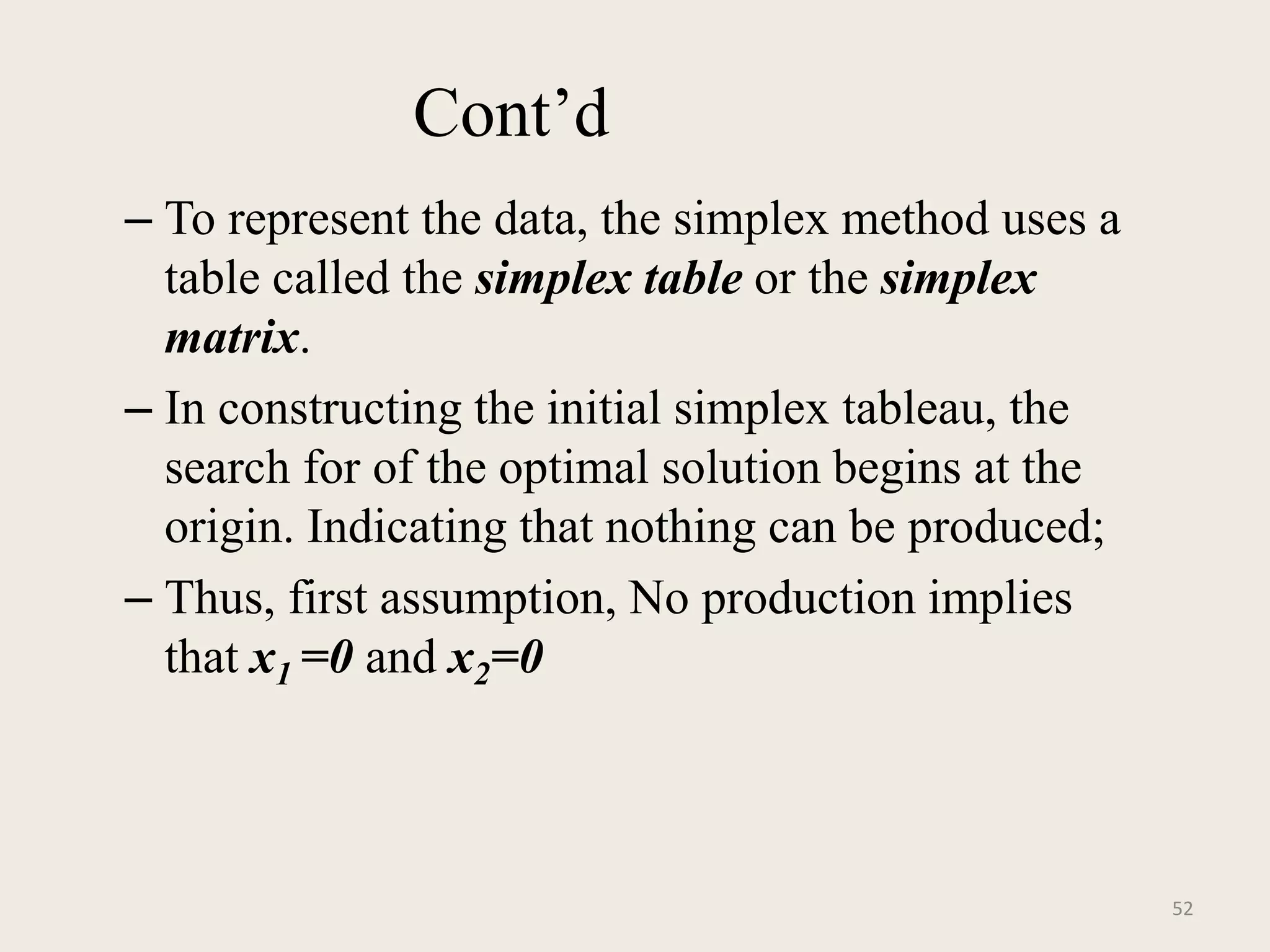 Cont’d
– To represent the data, the simplex method uses a
table called the simplex table or the simplex
matrix.
– In constructing the initial simplex tableau, the
search for of the optimal solution begins at the
origin. Indicating that nothing can be produced;
– Thus, first assumption, No production implies
that x1 =0 and x2=0
52
 