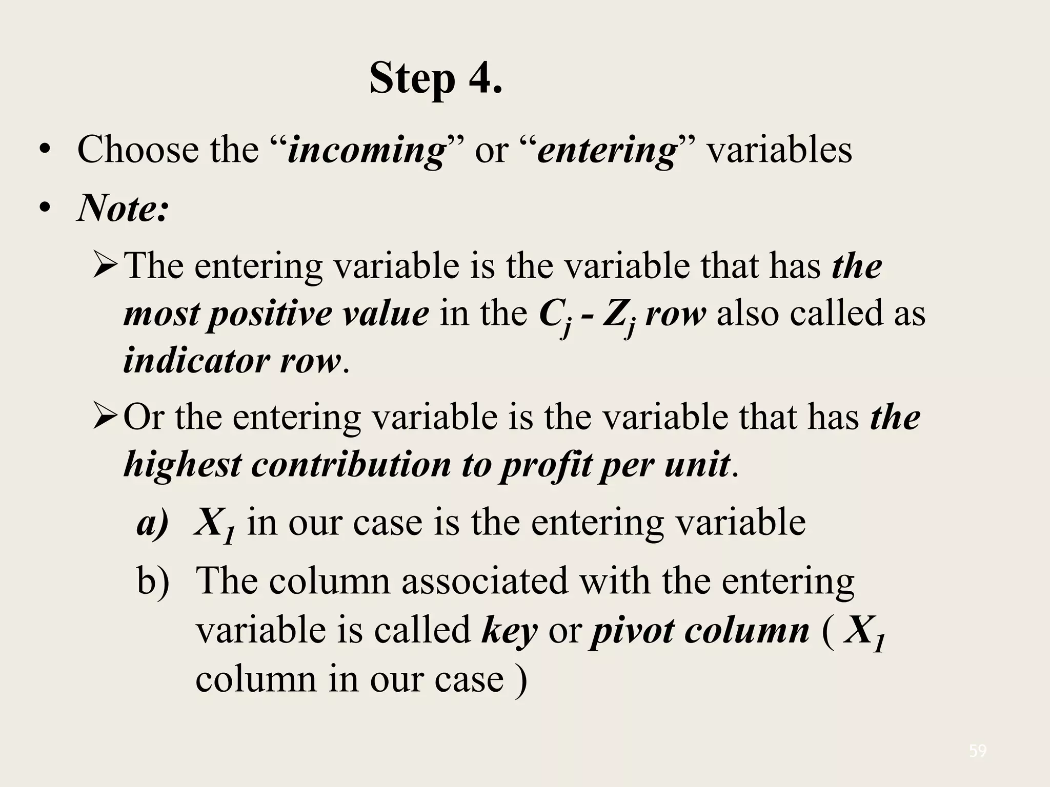 Step 4.
• Choose the “incoming” or “entering” variables
• Note:
The entering variable is the variable that has the
most positive value in the Cj - Zj row also called as
indicator row.
Or the entering variable is the variable that has the
highest contribution to profit per unit.
a) X1 in our case is the entering variable
b) The column associated with the entering
variable is called key or pivot column ( X1
column in our case )
59
 