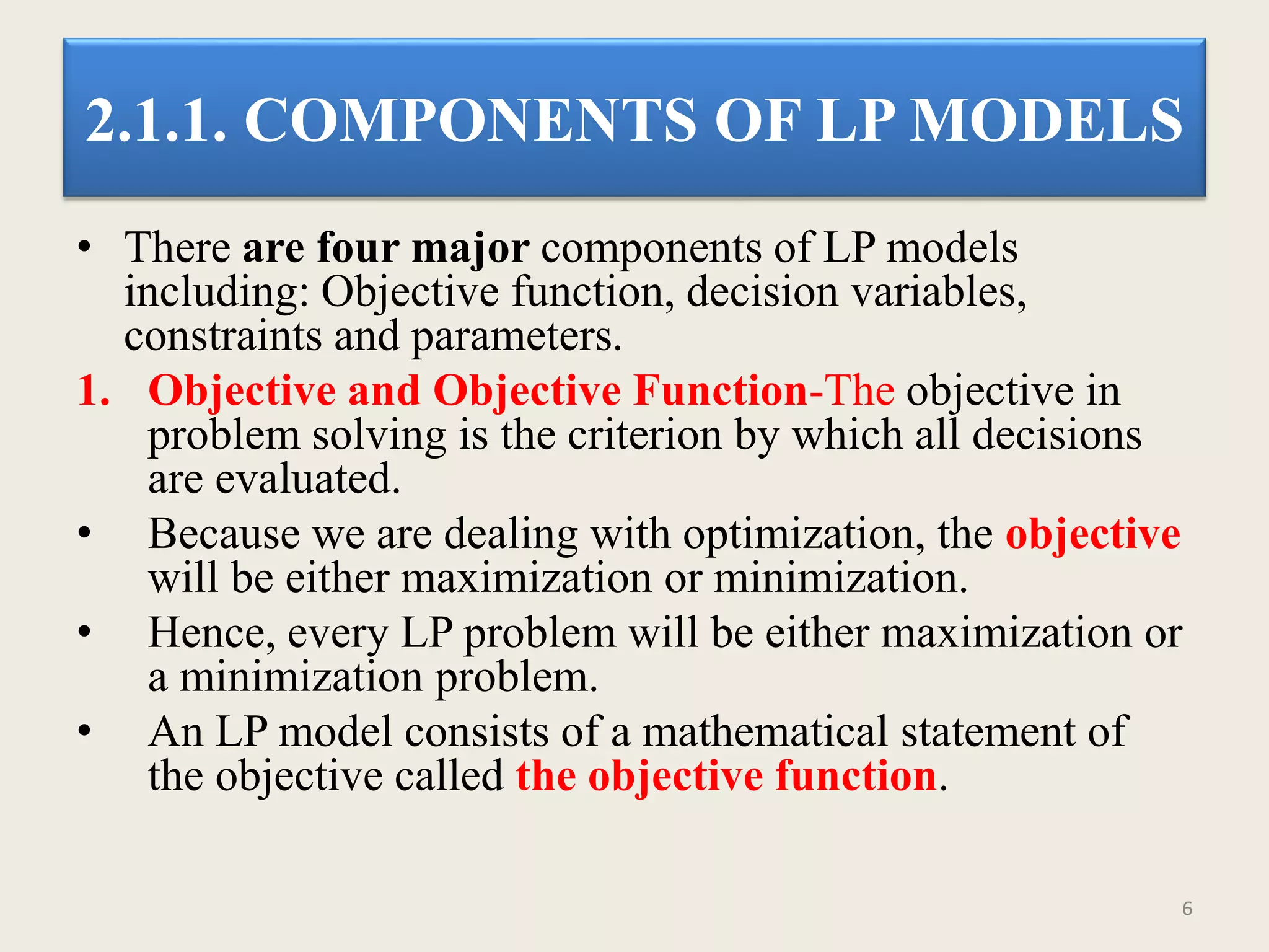 2.1.1. COMPONENTS OF LP MODELS
• There are four major components of LP models
including: Objective function, decision variables,
constraints and parameters.
1. Objective and Objective Function-The objective in
problem solving is the criterion by which all decisions
are evaluated.
• Because we are dealing with optimization, the objective
will be either maximization or minimization.
• Hence, every LP problem will be either maximization or
a minimization problem.
• An LP model consists of a mathematical statement of
the objective called the objective function.
6
 