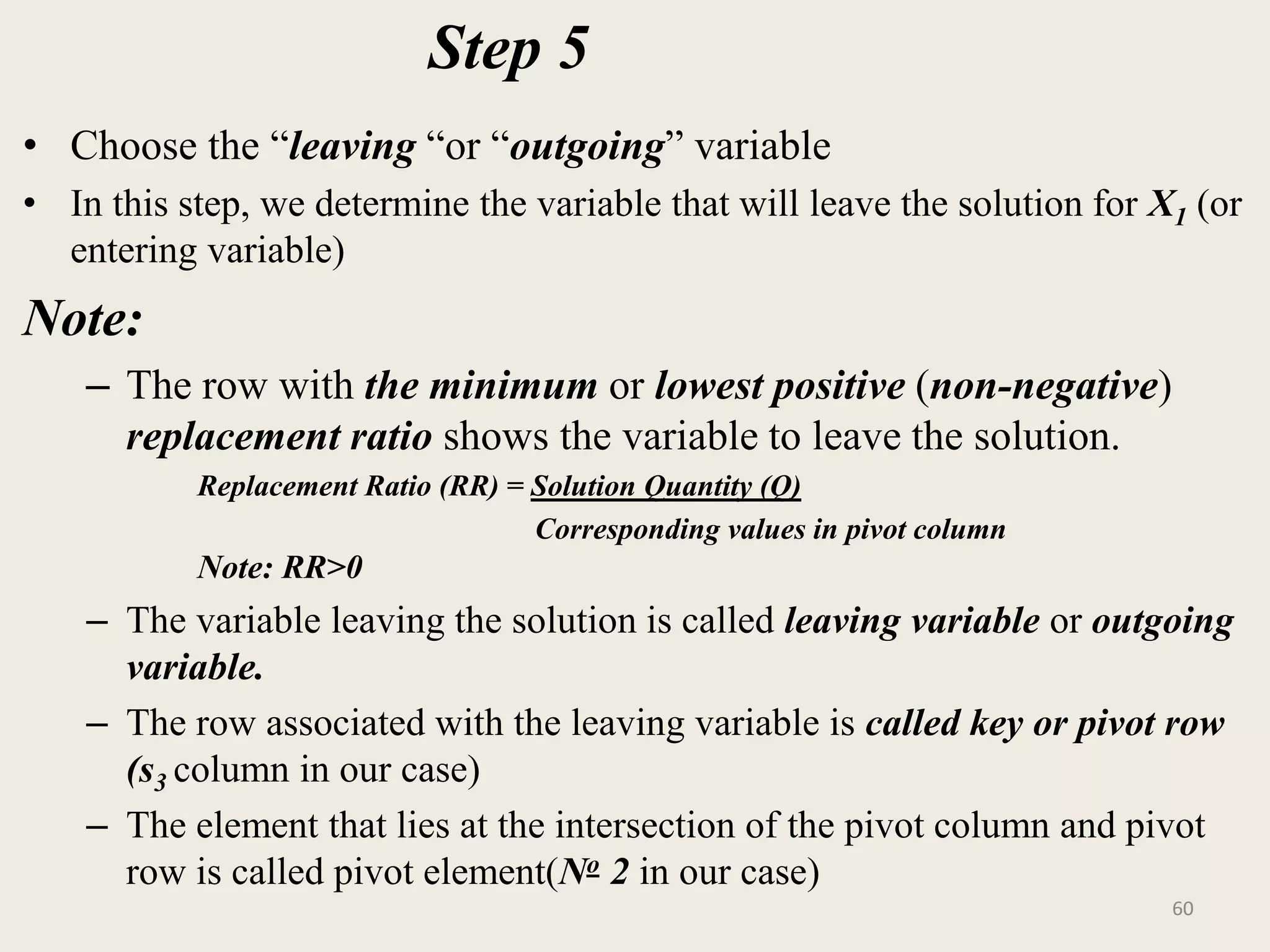 Step 5
• Choose the “leaving “or “outgoing” variable
• In this step, we determine the variable that will leave the solution for X1 (or
entering variable)
Note:
– The row with the minimum or lowest positive (non-negative)
replacement ratio shows the variable to leave the solution.
Replacement Ratio (RR) = Solution Quantity (Q)
Corresponding values in pivot column
Note: RR>0
– The variable leaving the solution is called leaving variable or outgoing
variable.
– The row associated with the leaving variable is called key or pivot row
(s3 column in our case)
– The element that lies at the intersection of the pivot column and pivot
row is called pivot element(No 2 in our case)
60
 