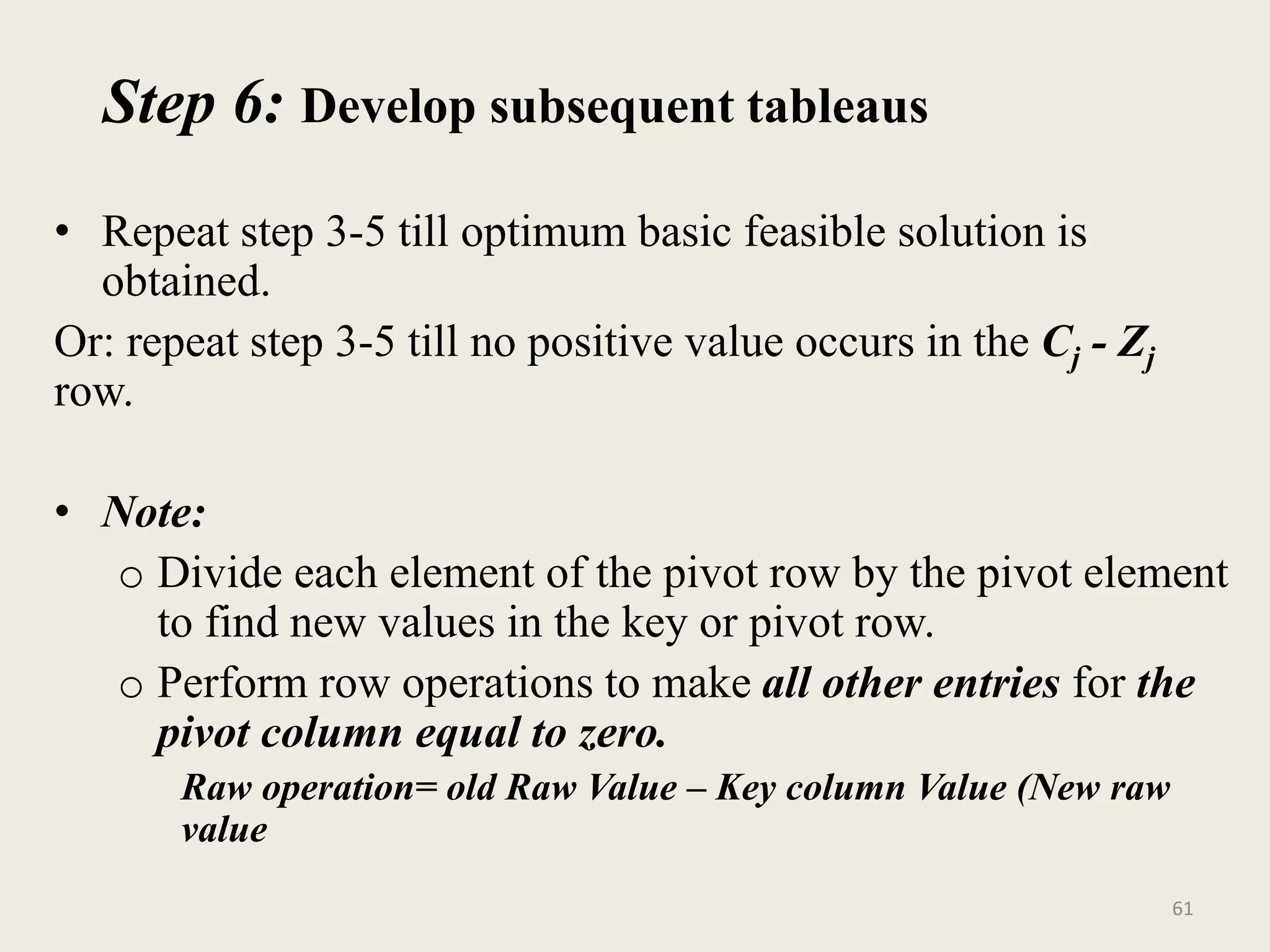 Step 6: Develop subsequent tableaus
• Repeat step 3-5 till optimum basic feasible solution is
obtained.
Or: repeat step 3-5 till no positive value occurs in the Cj - Zj
row.
• Note:
o Divide each element of the pivot row by the pivot element
to find new values in the key or pivot row.
o Perform row operations to make all other entries for the
pivot column equal to zero.
Raw operation= old Raw Value – Key column Value (New raw
value
61
 