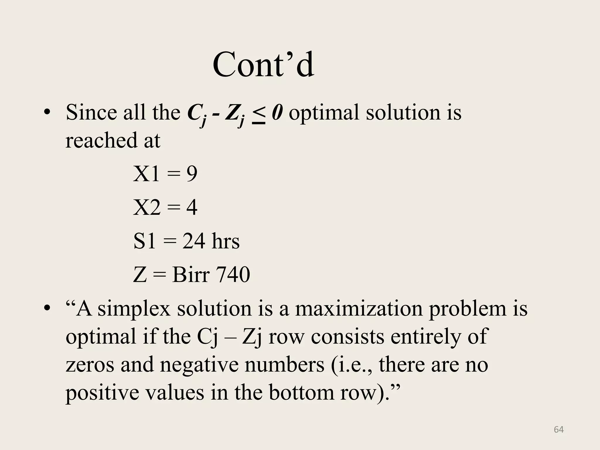 Cont’d
• Since all the Cj - Zj < 0 optimal solution is
reached at
X1 = 9
X2 = 4
S1 = 24 hrs
Z = Birr 740
• “A simplex solution is a maximization problem is
optimal if the Cj – Zj row consists entirely of
zeros and negative numbers (i.e., there are no
positive values in the bottom row).”
64
 
