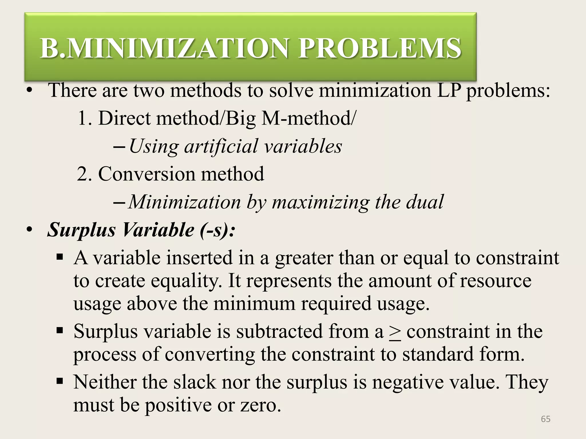 B.MINIMIZATION PROBLEMS
• There are two methods to solve minimization LP problems:
1. Direct method/Big M-method/
–Using artificial variables
2. Conversion method
–Minimization by maximizing the dual
• Surplus Variable (-s):
 A variable inserted in a greater than or equal to constraint
to create equality. It represents the amount of resource
usage above the minimum required usage.
 Surplus variable is subtracted from a > constraint in the
process of converting the constraint to standard form.
 Neither the slack nor the surplus is negative value. They
must be positive or zero. 65
 