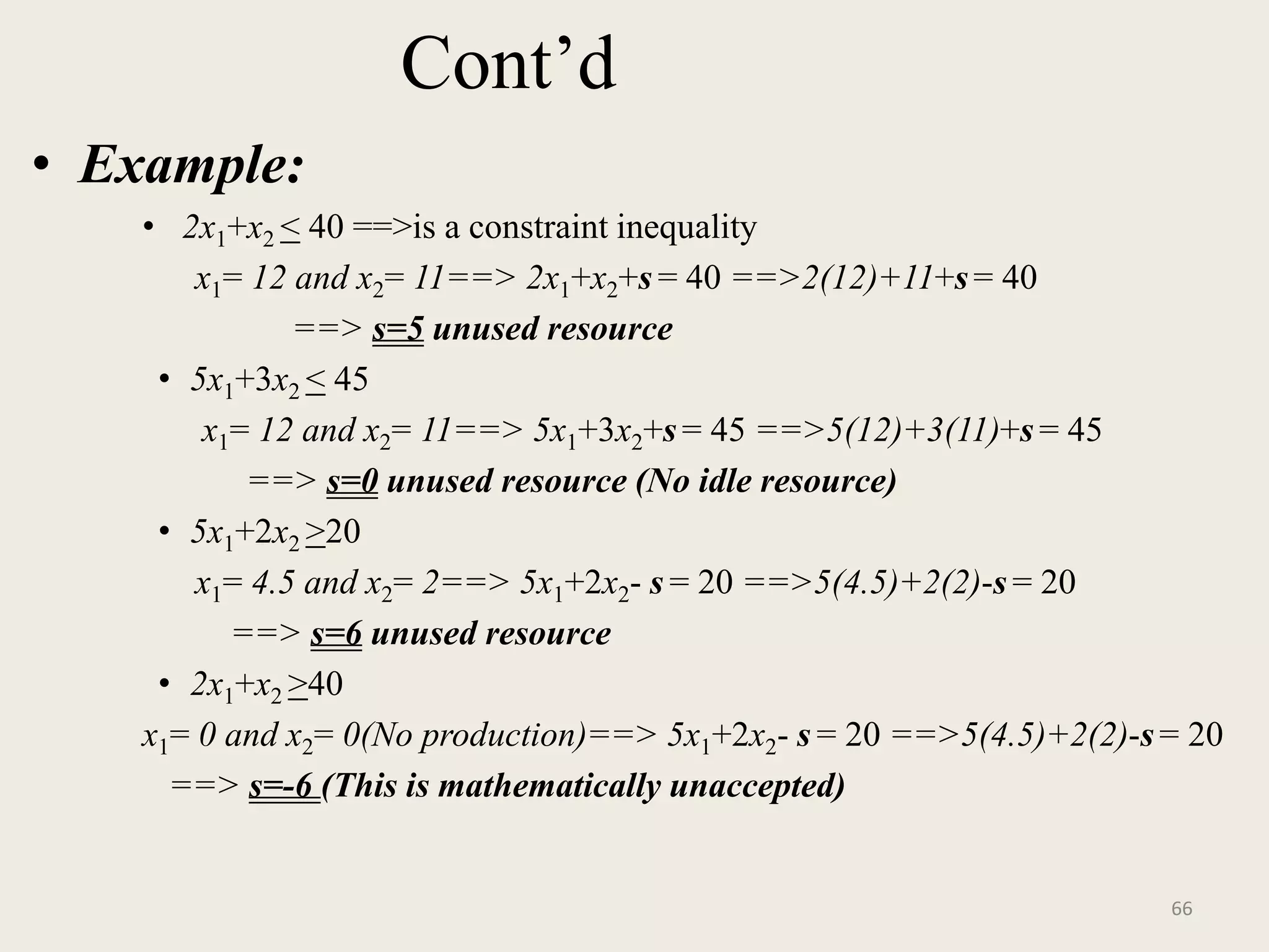 Cont’d
• Example:
• 2x1+x2 < 40 ==>is a constraint inequality
x1= 12 and x2= 11==> 2x1+x2+s = 40 ==>2(12)+11+s= 40
==> s=5 unused resource
• 5x1+3x2 < 45
x1= 12 and x2= 11==> 5x1+3x2+s= 45 ==>5(12)+3(11)+s = 45
==> s=0 unused resource (No idle resource)
• 5x1+2x2 >20
x1= 4.5 and x2= 2==> 5x1+2x2- s = 20 ==>5(4.5)+2(2)-s = 20
==> s=6 unused resource
• 2x1+x2 >40
x1= 0 and x2= 0(No production)==> 5x1+2x2- s = 20 ==>5(4.5)+2(2)-s= 20
==> s=-6 (This is mathematically unaccepted)
66
 