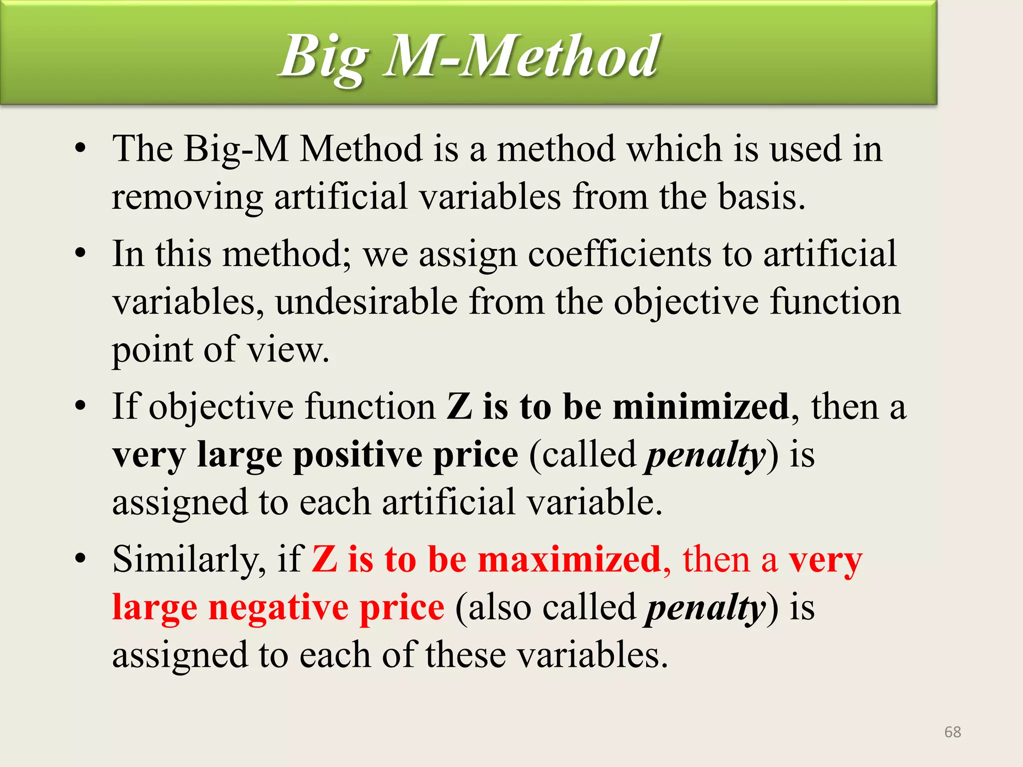 Big M-Method
• The Big-M Method is a method which is used in
removing artificial variables from the basis.
• In this method; we assign coefficients to artificial
variables, undesirable from the objective function
point of view.
• If objective function Z is to be minimized, then a
very large positive price (called penalty) is
assigned to each artificial variable.
• Similarly, if Z is to be maximized, then a very
large negative price (also called penalty) is
assigned to each of these variables.
68
 
